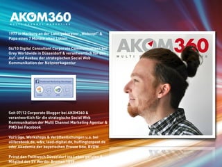 1977 in Marburg an der Lahn geborener „Webzopf“ & 
Papa eines 7 Monate alten Lütten 
06/10 Digital Consultant Corporate Communications bei 
Grey Worldwide in Düsseldorf & verantwortlich für den 
Auf- und Ausbau der strategischen Social Web 
Kommunikation der Netzwerkagentur 
Seit 07/12 Corporate Blogger bei AKOM360 & 
verantwortlich für die strategische Social Web 
Kommunikation der Multi Channel Marketing Agentur & 
PMD bei Facebook 
Vorträge, Workshops & Veröffentlichungen u.a. bei 
allfacebook.de, w&v, lead-digital.de, huffingtonpost.de 
oder Akademie der bayerischen Presse bzw. BVDW 
Privat den Twittwoch Düsseldorf ins Leben gerufen & 
Mitglied des SV Werder Bremen 1899 
 