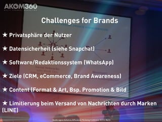 Challenges for Brands 
★ Privatsphäre der Nutzer 
★ Datensicherheit (siehe Snapchat) 
★ Software/Redaktionssystem (WhatsApp) 
★ Ziele (CRM, eCommerce, Brand Awareness) 
★ Content (Format & Art, Bsp. Promotion & Bild 
★ Limitierung beim Versand von Nachrichten durch Marken 
(LINE) 
Quelle: eigene Aufnahme, AllFacebook Marketing Conference 2014 in Berlin 
 