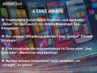 4 TAKE AWAYS 
★ Traditionelle Social Media Channels sind wertvolle 
„Hebel“ für den Launch von Mobile Messenger App 
Kampagen! 
★ Die „unique“ Umgebung erfordert eine „unique“ Content 
Strategie! 
★ Eine integrierte Herangehensweise im Sinne einer„Und 
statt Oder“-Mentalität wird benötigt! 
★ Marken müssen (manchmal) dafür bezahlen, um 
„straight“ zu gehen! 
Bild: http://de.slideshare.net/KarlPortio/mobile-messaging-markets-state-of-play-2014-portio-research-ltd 
 