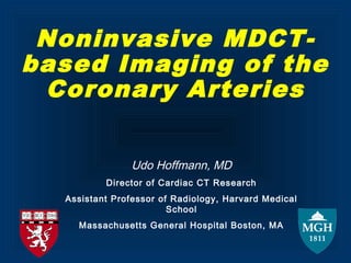 Noninvasive MDCT-
based Imaging of the
Coronary Arteries
Udo Hoffmann, MD
Director of Cardiac CT Research
Assistant Professor of Radiology, Harvard Medical
School
Massachusetts General Hospital Boston, MA
 