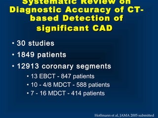Systematic Review on
Diagnostic Accuracy of CT-
based Detection ofDetection of
significant CADsignificant CAD
• 30 studies
• 1849 patients
• 12913 coronary segments
• 13 EBCT - 847 patients
• 10 - 4/8 MDCT - 588 patients
• 7 - 16 MDCT - 414 patients
Hoffmann et al, JAMA 2005 submitted
 