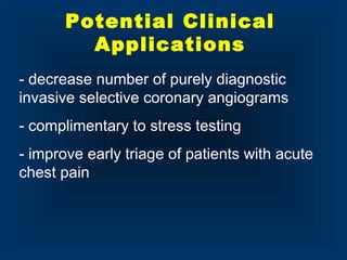- decrease number of purely diagnostic
invasive selective coronary angiograms
- complimentary to stress testing
- improve early triage of patients with acute
chest pain
Potential Clinical
Applications
 