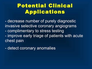 - decrease number of purely diagnostic
invasive selective coronary angiograms
- complimentary to stress testing
- improve early triage of patients with acute
chest pain
- detect coronary anomalies
Potential Clinical
Applications
 