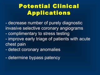 - decrease number of purely diagnostic
invasive selective coronary angiograms
- complimentary to stress testing
- improve early triage of patients with acute
chest pain
- detect coronary anomalies
- determine bypass patency
Potential Clinical
Applications
 