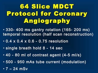 • 330- 400 ms gantry rotation (165- 200 ms)
temporal resolution (half scan reconstruction)
• 0.4 x 0.4 x 0.6 - 0.75 resolution
• single breath hold 8 - 14 sec
• 40 - 80 ml of contrast agent (4-5 ml/s)
• 500 - 950 mAs tube current (modulation)
• 7 – 24 mSv
64 Slice MDCT64 Slice MDCT
Protocol for CoronaryProtocol for Coronary
AngiographyAngiography
 