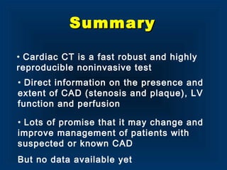 SummarySummary
• Cardiac CT is a fast robust and highly
reproducible noninvasive test
• Lots of promise that it may change and
improve management of patients with
suspected or known CAD
But no data available yet
• Direct information on the presence and
extent of CAD (stenosis and plaque), LV
function and perfusion
 