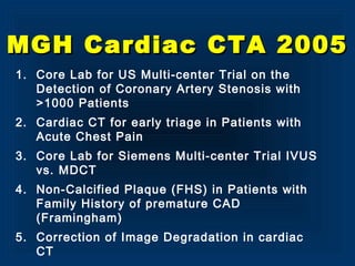 MGH Cardiac CTA 2005MGH Cardiac CTA 2005
1. Core Lab for US Multi-center Trial on the
Detection of Coronary Artery Stenosis with
>1000 Patients
2. Cardiac CT for early triage in Patients with
Acute Chest Pain
3. Core Lab for Siemens Multi-center Trial IVUS
vs. MDCT
4. Non-Calcified Plaque (FHS) in Patients with
Family History of premature CAD
(Framingham)
5. Correction of Image Degradation in cardiac
CT
 