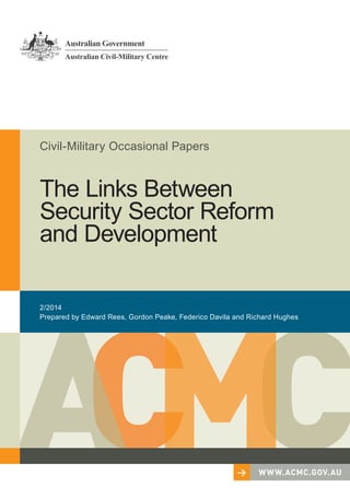 Civil-Military Occasional Papers 
The Links Between 
Security Sector Reform 
and Development 
2/2014 
Prepared by Edward Rees, Gordon Peake, Federico Davila and Richard Hughes 
> WWW.ACMC.GOV.AU 
 