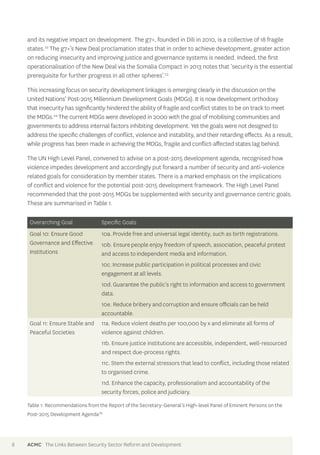 and its negative impact on development. The g7+, founded in Dili in 2010, is a collective of 18 fragile 
states.22 The g7+’s New Deal proclamation states that in order to achieve development, greater action 
on reducing insecurity and improving justice and governance systems is needed. Indeed, the first 
operationalisation of the New Deal via the Somalia Compact in 2013 notes that ‘security is the essential 
prerequisite for further progress in all other spheres’.23 
This increasing focus on security development linkages is emerging clearly in the discussion on the 
United Nations’ Post-2015 Millennium Development Goals (MDGs). It is now development orthodoxy 
that insecurity has significantly hindered the ability of fragile and conflict states to be on track to meet 
the MDGs.24 The current MDGs were developed in 2000 with the goal of mobilising communities and 
governments to address internal factors inhibiting development. Yet the goals were not designed to 
address the specific challenges of conflict, violence and instability, and their retarding effects. As a result, 
while progress has been made in achieving the MDGs, fragile and conflict-affected states lag behind. 
The UN High Level Panel, convened to advise on a post-2015 development agenda, recognised how 
violence impedes development and accordingly put forward a number of security and anti-violence 
related goals for consideration by member states. There is a marked emphasis on the implications 
of conflict and violence for the potential post-2015 development framework. The High Level Panel 
recommended that the post-2015 MDGs be supplemented with security and governance centric goals. 
These are summarised in Table 1. 
Overarching Goal Specific Goals 
Goal 10: Ensure Good 
Governance and Effective 
Institutions 
10a. Provide free and universal legal identity, such as birth registrations. 
10b. Ensure people enjoy freedom of speech, association, peaceful protest 
and access to independent media and information. 
10c. Increase public participation in political processes and civic 
engagement at all levels. 
10d. Guarantee the public’s right to information and access to government 
data. 
10e. Reduce bribery and corruption and ensure officials can be held 
accountable. 
Goal 11: Ensure Stable and 
Peaceful Societies 
11a. Reduce violent deaths per 100,000 by x and eliminate all forms of 
violence against children. 
11b. Ensure justice institutions are accessible, independent, well-resourced 
and respect due-process rights. 
11c. Stem the external stressors that lead to conflict, including those related 
to organised crime. 
11d. Enhance the capacity, professionalism and accountability of the 
security forces, police and judiciary. 
Table 1: Recommendations from the Report of the Secretary-General’s High-level Panel of Eminent Persons on the 
Post-2015 Development Agenda25 
8 ACMC The Links Between Security Sector Reform and Development 
 