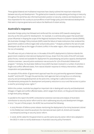 These global bilateral and multilateral responses have clearly outlined the important relationship 
between security and development. This global action towards conceptualising and acting on insecurity 
throughout the world has also informed Australia’s position on security, violence and development. It is 
thus imperative for the country to pursue efforts in both foreign policy and international development 
that seek to improve governance and reduce the likelihood of violent activity. 
Australia’s response 
Australian foreign policy has followed and reinforced this normative shift towards viewing basic 
security as the entry point for development. For example, in a seminal policy paper that would later 
prove influential in shaping the scope of the Regional Assistance Mission to Solomon Islands (RAMSI), 
the Australian Strategic Policy Institute (ASPI) noted the failure of state institutions that rendered the 
government unable to enforce legal order and provide justice.26 Analysts pointed to the lack of a well 
developed rule of law as the trigger of violent conflict in the wider region, often conceptualising it as 
the ‘arc of instability’. 
The shift was not just a rhetorical one. In the wake of the AFP’s deployment to Solomon Islands the 
government created an International Deployment Group, drawn from the ranks of the AFP and state 
police forces, trained and available for deployment for peacekeeping and police capacity development 
missions overseas. Law and justice assistance now accounts for 15% of Australia’s bilateral aid 
program.27 Similarly, the Australian Defence Force (ADF) has been involved in a number of activities in 
fragile and conflict-affected states, from natural disaster response to military intervention, defence 
cooperation and peacekeeping. 
An example of this whole-of-government approach was the 2013 partnership agreement between 
AusAID28 and the AFP. Through this partnership, both agencies had a strong focus on enhancing 
security and promoting development at the same time, noting that ‘a safe environment is 
a fundamental prerequisite for development and poverty reduction to occur and that access to justice 
is vital for promoting human rights’.29 
Within this context, Australia has played an important role in dealing with security and development 
linkages in fragile and conflict-affected states, which ranges from direct, on the ground interventions 
to high level policy dialogue. 
In parallel to this report the ACMC conducted an extensive overview and analysis of Australia’s 
contribution to security sector reform and its role in addressing security and development linkages 
in 2013.30 As part of that project, the ACMC has summarised the following: 
>> A 2005 Minister of Defence press release mentioning the deployment of an Army lieutenant colonel 
to the Middle East noted he would join the international team (with US, British and Canadian 
counterparts) working on security sector reform. 
>> In 2008, ACFID called for the government to use the same security sector reform lens adopted in 
the OECD in order to rectify weaknesses in Australia’s security policy framework. 
The Links Between Security Sector Reform and Development ACMC 9 
 
