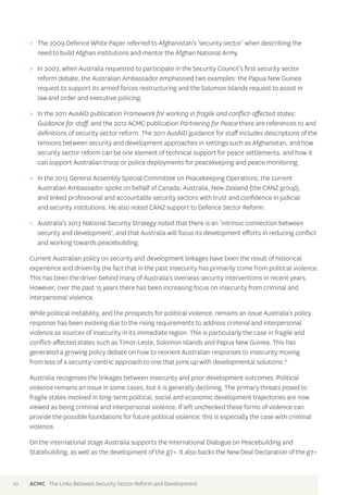 >> The 2009 Defence White Paper referred to Afghanistan’s ‘security sector’ when describing the 
need to build Afghan institutions and mentor the Afghan National Army. 
>> In 2007, when Australia requested to participate in the Security Council’s first security sector 
reform debate, the Australian Ambassador emphasised two examples: the Papua New Guinea 
request to support its armed forces restructuring and the Solomon Islands request to assist in 
law and order and executive policing. 
>> In the 2011 AusAID publication Framework for working in fragile and conflict-affected states: 
Guidance for staff, and the 2012 ACMC publication Partnering for Peace there are references to and 
definitions of security sector reform. The 2011 AusAID guidance for staff includes descriptions of the 
tensions between security and development approaches in settings such as Afghanistan, and how 
security sector reform can be one element of technical support for peace settlements, and how it 
can support Australian troop or police deployments for peacekeeping and peace monitoring. 
>> In the 2013 General Assembly Special Committee on Peacekeeping Operations, the current 
Australian Ambassador spoke on behalf of Canada, Australia, New Zealand (the CANZ group), 
and linked professional and accountable security sectors with trust and confidence in judicial 
and security institutions. He also noted CANZ support to Defence Sector Reform. 
>> Australia’s 2013 National Security Strategy noted that there is an ‘intrinsic connection between 
security and development’, and that Australia will focus its development efforts in reducing conflict 
and working towards peacebuilding. 
Current Australian policy on security and development linkages have been the result of historical 
experience and driven by the fact that in the past insecurity has primarily come from political violence. 
This has been the driver behind many of Australia’s overseas security interventions in recent years. 
However, over the past 15 years there has been increasing focus on insecurity from criminal and 
interpersonal violence. 
While political instability, and the prospects for political violence, remains an issue Australia’s policy 
response has been evolving due to the rising requirements to address criminal and interpersonal 
violence as sources of insecurity in its immediate region. This is particularly the case in fragile and 
conflict-affected states such as Timor-Leste, Solomon Islands and Papua New Guinea. This has 
generated a growing policy debate on how to reorient Australian responses to insecurity moving 
from less of a security-centric approach to one that joins up with developmental solutions.31 
Australia recognises the linkages between insecurity and poor development outcomes. Political 
violence remains an issue in some cases, but it is generally declining. The primary threats posed to 
fragile states involved in long-term political, social and economic development trajectories are now 
viewed as being criminal and interpersonal violence. If left unchecked these forms of violence can 
provide the possible foundations for future political violence; this is especially the case with criminal 
violence. 
On the international stage Australia supports the International Dialogue on Peacebuilding and 
Statebuilding, as well as the development of the g7+. It also backs the New Deal Declaration of the g7+ 
10 ACMC The Links Between Security Sector Reform and Development 
 