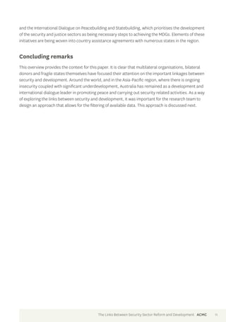 and the International Dialogue on Peacebuilding and Statebuilding, which prioritises the development 
of the security and justice sectors as being necessary steps to achieving the MDGs. Elements of these 
initiatives are being woven into country assistance agreements with numerous states in the region. 
Concluding remarks 
This overview provides the context for this paper. It is clear that multilateral organisations, bilateral 
donors and fragile states themselves have focused their attention on the important linkages between 
security and development. Around the world, and in the Asia-Pacific region, where there is ongoing 
insecurity coupled with significant underdevelopment, Australia has remained as a development and 
international dialogue leader in promoting peace and carrying out security related activities. As a way 
of exploring the links between security and development, it was important for the research team to 
design an approach that allows for the filtering of available data. This approach is discussed next. 
The Links Between Security Sector Reform and Development ACMC 11 
 