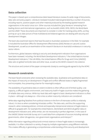 Data collection 
This paper is based upon a comprehensive desk-based literature review of a wide range of documents, 
data-sets and policy papers. Literature reviewed included material generated by a number of sources, 
including reports, position papers and other material produced by the leading applied research 
organisations in the sector since 2011. Other sources included the ‘grey literature’ emanating from 
leading donors and international organisations, such as AusAID, USAID, DFID, OECD, the World Bank 
and the UNDP. These documents are important to consider in order for tracking policy shifts, as they 
portray an up to date picture of how multilateral and bilateral agencies are dealing with security and 
development linkages. 
The team also examined reports that have focused on Australian assistance in this field. For example 
it included the Australian Office for Development Effectiveness (ODE) Review on Law and Justice 
Development, as well as an examination of the research literature on Australia’s endeavours in security 
sector reform. 
Furthermore, global datasets relating to security and development indicators from organisations 
have been reviewed, including: the World Bank Development Indicators,34 the United Nations Human 
Development Indicators,35 the UN MDGs, the United Nations Office for Drugs and Crime (UNODC) 
data-sets on global homicide rates and other issue, as well as the WHO’s research into violence. 
The structure and content of the paper corresponds closely to a writing guide agreed to by the ACMC. 
Research constraints 
The team faced constraints when reviewing the available data. Qualitative and quantitative data on 
the impact of insecurity on development in fragile and conflict-affected states is highly fragmented 
and incomplete, thus presenting a barrier for meaningful analysis. 
The availability of quantitative data on violent incidents is often diffuse and of limited quality. Low 
capacity, a difficult logistic environment, and insecurity itself in fragile countries makes the gathering 
of reliable data very onerous. While top-level data with regard to basic development indicators is often 
in place—although not always so—this is less so when insecurity indicators are considered. 
While data regarding fatalities from political violence in the form of interstate conflict is relatively 
robust, it is less so when considering intrastate conflict. The data-sets, and thus the supporting 
research, when reviewing political, criminal and especially interpersonal violence in fragile states is 
difficult to grapple with. For example the United Nations, World Bank and OECD all gather data on 
development indicators and, while similar, are not necessarily in perfect alignment. In the case of 
the UNODC Global Homicide Survey 2011 it used data from a disparate of sources including national 
governments, other UN agencies, non-government organisations and Interpol.36 
While information regarding political and criminal violence in these fragile states is increasingly 
available, it is often collected in a variety of ways by multiple organisations using different methods. 
This creates difficulty in generating a comprehensive understanding of the security and development 
14 ACMC The Links Between Security Sector Reform and Development 
 