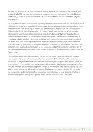 linkages. For example, in the case of Solomon Islands, violence and security data is gathered and 
analysed by RAMSI, national and international non-government organisations, the United Nations 
and the Royal Solomon Islands Police Force. The result is that the available information is highly 
fragmented. 
For interpersonal violence the situation regarding available data is more uncertain. While information 
relating to homicide rates is available in some cases, it is not always the case. For example the most 
recent homicide rates according to the UNODC for Timor-Leste, Afghanistan and Sudan (without 
differentiating South Sudan) are dated 2008. This problem is even more acute when reviewing 
interpersonal violence such as assault, sexual assault, child abuse and gender-based violence. 
However, numerous efforts at gathering and understanding data in these areas have occurred in 
recent years, but it is still very disjointed and disparate in nature. For example, in Solomon Islands 
the World Bank uses national police criminal violence data from 2010 to 2013 but also data from 
non-government organisations on interpersonal violence dated 2009. Additionally, there exists no 
comprehensive quantitative information on the economic costs of interpersonal violence in any of 
the countries examined in this paper’s case studies (Afghanistan, Solomon Islands, South Sudan and 
Timor-Leste). 
Despite the growing international interest, the evidence pointing towards the linkages between 
violence, security sector reform and development is scattered. The field of study of ‘security 
economics’ of fragile and conflict-affected states remains largely untapped, and specific literature 
on the different types of violence is rarely combined in a manner that paints a holistic picture of the 
linkages between security and development.37 There is, for example, little in the literature that links 
a focus on security sector reform with economic development outcomes. Despite this disconnect, 
the complexities and importance of the issues have been identified as core elements of a future 
development agenda, notably through the United Nations’ Post-2015 High Level Panel. 
The Links Between Security Sector Reform and Development ACMC 15 
 