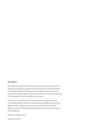 Disclaimer: 
The views expressed in this Civil-Military Occasional Paper are those of 
the authors and do not necessarily reflect the position of the Australian 
Civil- Military Centre or of any government agency. Authors enjoy the 
academic freedom to offer new and sometimes controversial perspectives 
in the interest of furthering debate on key issues. 
The content is published under a Creative Commons by Attribution 
3.0 Australia (http://creativecommons.org/licenses/by/3.0/au/) licence. 
All parts of this publication may be reproduced, stored in retrieval 
systems, and transmitted by any means without the written permission 
of the publisher. 
ISBN: 978-1-921933-05-9 
Published in 2014 
 