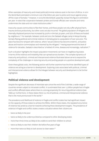 Other examples of insecurity and mixed political/criminal violence exist in the Horn of Africa. In 2011 
the World Bank estimated a minimum cost of $2 billion per year to police and insure against piracy 
off the coast of Somalia.52 However, in 2013 the World Bank upwardly revised this figure to $18 billion 
per year. It notes that cooperation between pirates and Somali officials over ransoms and rents 
undermines the state and non-state institutions alike.53 
Insecurity causes communities to flee their homes, and these people not only suffer physical harm, 
trauma and lost productivity, but other costs are also incurred. The global population of refugees and 
internally displaced persons has increased by 300% in the last 30 years, and 75% of these are hosted 
by neighbours.54 For example, between 2006 and 2012 the Dadaab refugee camp in Kenya housing 
Somalis fleeing political and criminal violence in Somalia grew to a population of over 500,000. The 
place has become rampant with violence, where ‘sexual violence has become endemic, and police 
abuse and inaction commonplace and resented by the refugees’.55 Having experienced this level of 
violence for decades, Dadaab is described as ‘a hotbed of crime, disease and increasingly, radicalism’.56 
Such a situation highlights the impact population movements can have on neighbouring states 
in terms of the violence and instability that can spread across borders. The complex dynamics of 
insecurity and political, criminal and interpersonal violence illustrated above serve to expose the 
complexity of the challenges in restoring security and putting people on a positive development path. 
Given these global costs, the following section will further examine how the three identified types of 
violence are acting as a barrier to development. Exploring costs associated with political, criminal 
and interpersonal violence allows for the linkages between security and development to be further 
highlighted. 
Political violence and development 
Despite the significant decrease of interstate wars since the end of the Cold War, a wide range of 
countries remain subject to intrastate conflict. It is estimated that over 1.5 billion people live in fragile 
and conflict-afflicted states where there is a strong propensity for recurring political violence (see 
Table 4). Furthermore, in these states there is a mix of political, criminal and interpersonal violence 
that is the most pronounced in the world.57 
The prevalence and likelihood of violence in fragile and conflict states has had significant impact 
on the capacity of those states to achieve the MDGs. Within these states, the repeated occurrence 
of violence has acted as a barrier towards achieving these development targets. The prevalence of 
violence in fragile and conflict states creates a situation where their citizens are: 
>> twice as likely to be poor 
>> twice as likely to be undernourished as compared to other developing states 
>> more than three times as likely to be unable to send their children to school 
>> twice as likely to see their children die before five years of age 
>> more than twice as likely to lack access to clean water.58 
The Links Between Security Sector Reform and Development ACMC 19 
 