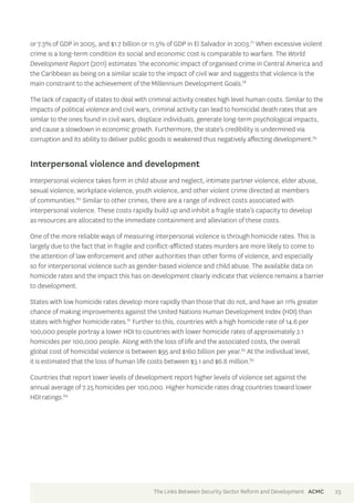 or 7.3% of GDP in 2005, and $1.7 billion or 11.5% of GDP in El Salvador in 2003.77 When excessive violent 
crime is a long-term condition its social and economic cost is comparable to warfare. The World 
Development Report (2011) estimates ‘the economic impact of organised crime in Central America and 
the Caribbean as being on a similar scale to the impact of civil war and suggests that violence is the 
main constraint to the achievement of the Millennium Development Goals.78 
The lack of capacity of states to deal with criminal activity creates high level human costs. Similar to the 
impacts of political violence and civil wars, criminal activity can lead to homicidal death rates that are 
similar to the ones found in civil wars, displace individuals, generate long-term psychological impacts, 
and cause a slowdown in economic growth. Furthermore, the state’s credibility is undermined via 
corruption and its ability to deliver public goods is weakened thus negatively affecting development.79 
Interpersonal violence and development 
Interpersonal violence takes form in child abuse and neglect, intimate partner violence, elder abuse, 
sexual violence, workplace violence, youth violence, and other violent crime directed at members 
of communities.80 Similar to other crimes, there are a range of indirect costs associated with 
interpersonal violence. These costs rapidly build up and inhibit a fragile state’s capacity to develop 
as resources are allocated to the immediate containment and alleviation of these costs. 
One of the more reliable ways of measuring interpersonal violence is through homicide rates. This is 
largely due to the fact that in fragile and conflict-afflicted states murders are more likely to come to 
the attention of law enforcement and other authorities than other forms of violence, and especially 
so for interpersonal violence such as gender-based violence and child abuse. The available data on 
homicide rates and the impact this has on development clearly indicate that violence remains a barrier 
to development. 
States with low homicide rates develop more rapidly than those that do not, and have an 11% greater 
chance of making improvements against the United Nations Human Development Index (HDI) than 
states with higher homicide rates.81 Further to this, countries with a high homicide rate of 14.6 per 
100,000 people portray a lower HDI to countries with lower homicide rates of approximately 2.1 
homicides per 100,000 people. Along with the loss of life and the associated costs, the overall 
global cost of homicidal violence is between $95 and $160 billion per year.82 At the individual level, 
it is estimated that the loss of human life costs between $3.1 and $6.8 million.83 
Countries that report lower levels of development report higher levels of violence set against the 
annual average of 7.25 homicides per 100,000. Higher homicide rates drag countries toward lower 
HDI ratings.84 
The Links Between Security Sector Reform and Development ACMC 23 
 
