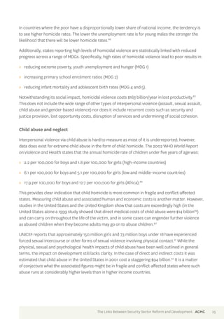 In countries where the poor have a disproportionally lower share of national income, the tendency is 
to see higher homicide rates. The lower the unemployment rate is for young males the stronger the 
likelihood that there will be lower homicide rates.86 
Additionally, states reporting high levels of homicidal violence are statistically linked with reduced 
progress across a range of MDGs. Specifically, high rates of homicidal violence lead to poor results in: 
>> reducing extreme poverty, youth unemployment and hunger (MDG 1) 
>> increasing primary school enrolment ratios (MDG 2) 
>> reducing infant mortality and adolescent birth rates (MDG 4 and 5). 
Notwithstanding its social impact, homicidal violence costs $163 billion/year in lost productivity.87 
This does not include the wide range of other types of interpersonal violence (assault, sexual assault, 
child abuse and gender-based violence) nor does it include recurrent costs such as security and 
justice provision, lost opportunity costs, disruption of services and undermining of social cohesion. 
Child abuse and neglect 
Interpersonal violence via child abuse is hard to measure as most of it is underreported; however, 
data does exist for extreme child abuse in the form of child homicide. The 2002 WHO World Report 
on Violence and Health states that the annual homicide rate of children under five years of age was: 
>> 2.2 per 100,000 for boys and 1.8 per 100,000 for girls (high-income countries) 
>> 6.1 per 100,000 for boys and 5.1 per 100,000 for girls (low and middle-income countries) 
>> 17.9 per 100,000 for boys and 12.7 per 100,000 for girls (Africa).88 
This provides clear indication that child homicide is more common in fragile and conflict-affected 
states. Measuring child abuse and associated human and economic costs is another matter. However, 
studies in the United States and the United Kingdom show that costs are exceedingly high (in the 
United States alone a 1999 study showed that direct medical costs of child abuse were $14 billion89) 
and can carry on throughout the life of the victim, and in some cases can engender further violence 
as abused children when they become adults may go on to abuse children.90 
UNICEF reports that approximately 150 million girls and 73 million boys under 18 have experienced 
forced sexual intercourse or other forms of sexual violence involving physical contact.91 While the 
physical, sexual and psychological health impacts of child abuse have been well outlined in general 
terms, the impact on development still lacks clarity. In the case of direct and indirect costs it was 
estimated that child abuse in the United States in 2001 cost a staggering $94 billion.92 It is a matter 
of conjecture what the associated figures might be in fragile and conflict-affected states where such 
abuse runs at considerably higher levels than in higher income countries. 
The Links Between Security Sector Reform and Development ACMC 25 
 
