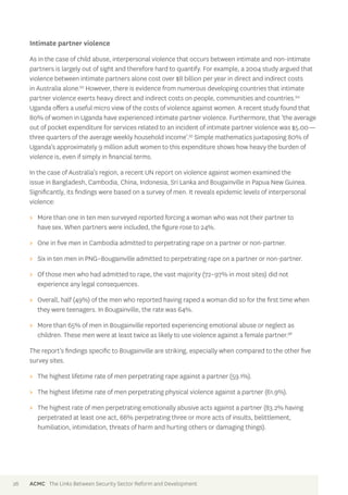 Intimate partner violence 
As in the case of child abuse, interpersonal violence that occurs between intimate and non-intimate 
partners is largely out of sight and therefore hard to quantify. For example, a 2004 study argued that 
violence between intimate partners alone cost over $8 billion per year in direct and indirect costs 
in Australia alone.93 However, there is evidence from numerous developing countries that intimate 
partner violence exerts heavy direct and indirect costs on people, communities and countries.94 
Uganda offers a useful micro view of the costs of violence against women. A recent study found that 
80% of women in Uganda have experienced intimate partner violence. Furthermore, that ‘the average 
out of pocket expenditure for services related to an incident of intimate partner violence was $5.00— 
three quarters of the average weekly household income’.95 Simple mathematics juxtaposing 80% of 
Uganda’s approximately 9 million adult women to this expenditure shows how heavy the burden of 
violence is, even if simply in financial terms. 
In the case of Australia’s region, a recent UN report on violence against women examined the 
issue in Bangladesh, Cambodia, China, Indonesia, Sri Lanka and Bougainville in Papua New Guinea. 
Significantly, its findings were based on a survey of men. It reveals epidemic levels of interpersonal 
violence: 
>> More than one in ten men surveyed reported forcing a woman who was not their partner to 
have sex. When partners were included, the figure rose to 24%. 
>> One in five men in Cambodia admitted to perpetrating rape on a partner or non-partner. 
>> Six in ten men in PNG–Bougainville admitted to perpetrating rape on a partner or non-partner. 
>> Of those men who had admitted to rape, the vast majority (72–97% in most sites) did not 
experience any legal consequences. 
>> Overall, half (49%) of the men who reported having raped a woman did so for the first time when 
they were teenagers. In Bougainville, the rate was 64%. 
>> More than 65% of men in Bougainville reported experiencing emotional abuse or neglect as 
children. These men were at least twice as likely to use violence against a female partner.96 
The report’s findings specific to Bougainville are striking, especially when compared to the other five 
survey sites. 
>> The highest lifetime rate of men perpetrating rape against a partner (59.1%). 
>> The highest lifetime rate of men perpetrating physical violence against a partner (61.9%). 
>> The highest rate of men perpetrating emotionally abusive acts against a partner (83.2% having 
perpetrated at least one act, 66% perpetrating three or more acts of insults, belittlement, 
humiliation, intimidation, threats of harm and hurting others or damaging things). 
26 ACMC The Links Between Security Sector Reform and Development 
 