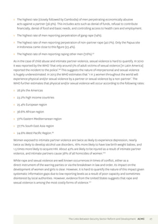 >> The highest rate (closely followed by Cambodia) of men perpetrating economically abusive 
acts against a partner (56.9%). This includes acts such as denial of funds, refusal to contribute 
financially, denial of food and basic needs, and controlling access to health care and employment. 
>> The highest rate of men reporting perpetration of gang rape (14%). 
>> The highest rate of men reporting perpetration of non-partner rape (40.7%). Only the Papua site 
in Indonesia came close to this figure (23.4%). 
>> The highest rate of men reporting raping other men (7.6%).97 
As in the case of child abuse and intimate partner violence, sexual violence is hard to quantify. In 2010 
it was reported by the WHO ‘that only around 5% of adult victims of sexual violence [in Latin America] 
reported the incident to the police’.98 This suggests the nature of interpersonal and sexual violence 
is hugely underestimated. In 2013 the WHO estimates that ‘1 in 3 women throughout the world will 
experience physical and/or sexual violence by a partner or sexual violence by a non-partner’. The 
WHO further estimates that physical and/or sexual violence will occur according to the following rates: 
>> 28.9% the Americas 
>> 23.2% high income countries 
>> 25.4% European region 
>> 36.6% African region 
>> 37% Eastern Mediterranean region 
>> 37.7% South East Asia region 
>> 24.6% West Pacific Region.99 
Women exposed to intimate partner violence are twice as likely to experience depression, nearly 
twice as likely to develop alcohol use disorders, 16% more likely to have low birth weight babies, and 
1.5 times more likely to acquire HIV. About 42% are likely to be injured as a result of intimate partner 
violence, and intimate partners cause 38% of all homicides of women.100 
While rape and sexual violence are well known occurrences in times of conflict, either as a 
direct instrument of the warring parties or via the breakdown in law and order, its impact on the 
development of women and girls is clear. However, it is hard to quantify the nature of this impact given 
systematic information gaps due to low reporting levels as a result of poor capacity and sometimes 
disinterest by local authorities. However, evidence from the United States suggests that rape and 
sexual violence is among the most costly forms of violence.101 
The Links Between Security Sector Reform and Development ACMC 27 
 
