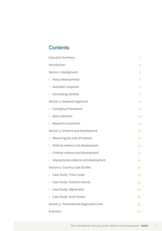 Contents 
Executive Summary 2 
Introduction 4 
Section 1: Background 6 
>> Policy developments 6 
>> Australia’s response 9 
>> Concluding remarks 11 
Section 2: Research Approach 12 
>> Conceptual framework 12 
>> Data collection 14 
>> Research constraints 14 
Section 3: Violence and Development 16 
>> Measuring the cost of violence 16 
>> Political violence and development 19 
>> Criminal violence and development 21 
>> Interpersonal violence and development 23 
Section 4: Country Case Studies 29 
>> Case Study: Timor-Leste 29 
>> Case Study: Solomon Islands 34 
>> Case Study: Afghanistan 40 
>> Case Study: South Sudan 46 
Section 5: Transnational Organised Crime 55 
Endnotes 60 
The Links Between Security Sector Reform and Development ACMC 1 
 