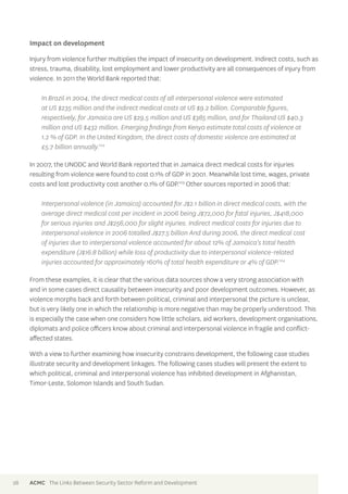 Impact on development 
Injury from violence further multiplies the impact of insecurity on development. Indirect costs, such as 
stress, trauma, disability, lost employment and lower productivity are all consequences of injury from 
violence. In 2011 the World Bank reported that: 
In Brazil in 2004, the direct medical costs of all interpersonal violence were estimated 
at US $235 million and the indirect medical costs at US $9.2 billion. Comparable figures, 
respectively, for Jamaica are US $29.5 million and US $385 million, and for Thailand US $40.3 
million and US $432 million. Emerging findings from Kenya estimate total costs of violence at 
1.2 % of GDP. In the United Kingdom, the direct costs of domestic violence are estimated at 
£5.7 billion annually.102 
In 2007, the UNODC and World Bank reported that in Jamaica direct medical costs for injuries 
resulting from violence were found to cost 0.1% of GDP in 2001. Meanwhile lost time, wages, private 
costs and lost productivity cost another 0.1% of GDP.103 Other sources reported in 2006 that: 
Interpersonal violence (in Jamaica) accounted for J$2.1 billion in direct medical costs, with the 
average direct medical cost per incident in 2006 being J$72,000 for fatal injuries, J$418,000 
for serious injuries and J$256,000 for slight injuries. Indirect medical costs for injuries due to 
interpersonal violence in 2006 totalled J$27.5 billion And during 2006, the direct medical cost 
of injuries due to interpersonal violence accounted for about 12% of Jamaica’s total health 
expenditure (J$16.8 billion) while loss of productivity due to interpersonal violence-related 
injuries accounted for approximately 160% of total health expenditure or 4% of GDP.104 
From these examples, it is clear that the various data sources show a very strong association with 
and in some cases direct causality between insecurity and poor development outcomes. However, as 
violence morphs back and forth between political, criminal and interpersonal the picture is unclear, 
but is very likely one in which the relationship is more negative than may be properly understood. This 
is especially the case when one considers how little scholars, aid workers, development organisations, 
diplomats and police officers know about criminal and interpersonal violence in fragile and conflict-affected 
states. 
With a view to further examining how insecurity constrains development, the following case studies 
illustrate security and development linkages. The following cases studies will present the extent to 
which political, criminal and interpersonal violence has inhibited development in Afghanistan, 
Timor-Leste, Solomon Islands and South Sudan. 
28 ACMC The Links Between Security Sector Reform and Development 
 