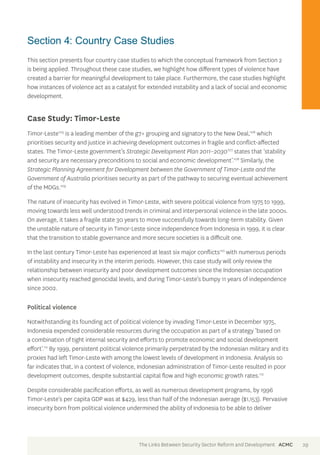 Section 4: Country Case Studies 
This section presents four country case studies to which the conceptual framework from Section 2 
is being applied. Throughout these case studies, we highlight how different types of violence have 
created a barrier for meaningful development to take place. Furthermore, the case studies highlight 
how instances of violence act as a catalyst for extended instability and a lack of social and economic 
development. 
Case Study: Timor-Leste 
Timor-Leste105 is a leading member of the g7+ grouping and signatory to the New Deal,106 which 
prioritises security and justice in achieving development outcomes in fragile and conflict-affected 
states. The Timor-Leste government’s Strategic Development Plan 2011–2030107 states that ‘stability 
and security are necessary preconditions to social and economic development’.108 Similarly, the 
Strategic Planning Agreement for Development between the Government of Timor-Leste and the 
Government of Australia prioritises security as part of the pathway to securing eventual achievement 
of the MDGs.109 
The nature of insecurity has evolved in Timor-Leste, with severe political violence from 1975 to 1999, 
moving towards less well understood trends in criminal and interpersonal violence in the late 2000s. 
On average, it takes a fragile state 30 years to move successfully towards long-term stability. Given 
the unstable nature of security in Timor-Leste since independence from Indonesia in 1999, it is clear 
that the transition to stable governance and more secure societies is a difficult one. 
In the last century Timor-Leste has experienced at least six major conflicts110 with numerous periods 
of instability and insecurity in the interim periods. However, this case study will only review the 
relationship between insecurity and poor development outcomes since the Indonesian occupation 
when insecurity reached genocidal levels, and during Timor-Leste’s bumpy 11 years of independence 
since 2002. 
Political violence 
Notwithstanding its founding act of political violence by invading Timor-Leste in December 1975, 
Indonesia expended considerable resources during the occupation as part of a strategy ‘based on 
a combination of tight internal security and efforts to promote economic and social development 
effort’.111 By 1999, persistent political violence primarily perpetrated by the Indonesian military and its 
proxies had left Timor-Leste with among the lowest levels of development in Indonesia. Analysis so 
far indicates that, in a context of violence, Indonesian administration of Timor-Leste resulted in poor 
development outcomes, despite substantial capital flow and high economic growth rates.112 
Despite considerable pacification efforts, as well as numerous development programs, by 1996 
Timor-Leste’s per capita GDP was at $429, less than half of the Indonesian average ($1,153). Pervasive 
insecurity born from political violence undermined the ability of Indonesia to be able to deliver 
The Links Between Security Sector Reform and Development ACMC 29 
 