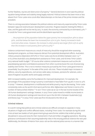 further fatalities, injuries and destruction of property.121 General elections in 2007 saw the political 
equation being redrawn and stability being largely restored. Political violence has been more or less 
absent from Timor-Leste since 2008 after failed attempts on the lives of the prime minister and the 
president. 
There is a strong association between the political violence and insecurity experienced by Timor-Leste 
between 1999 and 2008 and poor development outcomes. Progress towards meeting the MDGs is 
slow, and the goals will not be met by 2015. In 2006, the economy contracted by an estimated 5.4%.122 
In 2008 the Timor-Leste government and the World Bank reported that: 
… the proportion of the population below the upper poverty line increased from 36% to about 
50%, and that below the lower line increased from 25% to 33%. Poverty increased in both 
rural and urban areas. However, the increase in urban poverty was larger (from 25% to 45%) 
than the increase in rural poverty (from 40% to 52%).123 
Violence containment measures as a result of insecurity should be recognised when assessing 
development programs, as these measures detract from potential development efforts. Australia’s 
military presence (Operation ASTUTE) in Timor-Leste cost AU $1.06 billion between 2007–13,124 
or 8.5 times Australia’s 2013 development assistance to Timor-Leste, and 16 times Timor-Leste’s 
2013 national health budget.125 Of course other violence containment measures such as the UN 
peacekeeping operation and bilateral assistance from other countries boost the cost of preserving 
stability even further. This is not to mention measures pursued by the Timor-Leste government to 
proverbially ‘buy the peace’ in the wake of the 2006–08 crisis. These included major increases in 
defence, security expenditures, civil service-wide salary increases, pensions for veterans, and a 
wave of largesse via public works and supply contracts. 
With increased stability came the foundations for improved development. For example, the 
percentage of the population living in poverty is estimated to have fallen from 49.9% in 2007 to 41% 
in 2009.126 However, development is multifaceted and while poverty may be decreasing, Timor-Leste 
consistently ranks as the world’s third worst performer after Afghanistan and Yemen in terms of its 
number of malnourished children.127 In 2011 Timor-Leste sat at 147 in the low income bracket of the 
UN human development rankings; however, in 2013 Timor-Leste moved to middle income levels in 
UN human development rankings and now sits at 134 on the UN HDI in between Guatemala (133) 
and Ghana (135).128 In 2004 Timor-Leste was first introduced to the HDI at 158. 
Criminal violence 
It is worth noting that political and criminal violence are difficult concepts to separate in many 
situations in fragile and conflict-affected states, including Timor-Leste. For example during the 2006 
crisis at least two leaders of anti-government groups were former soldiers that ended up being 
disciplined in 2004 and 2005 for their involvement in fuel and timber smuggling operations. Resulting 
grievance contributed to their assuming leadership roles in the ensuing political violence the next year. 
Additionally, the Minister of Interior from 2002–06 ran the national police service in a manner that 
The Links Between Security Sector Reform and Development ACMC 31 
 