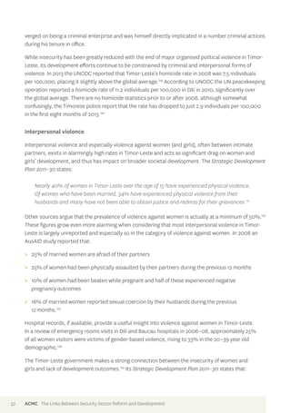 verged on being a criminal enterprise and was himself directly implicated in a number criminal actions 
during his tenure in office. 
While insecurity has been greatly reduced with the end of major organised political violence in Timor- 
Leste, its development efforts continue to be constrained by criminal and interpersonal forms of 
violence. In 2013 the UNODC reported that Timor-Leste’s homicide rate in 2008 was 7.5 individuals 
per 100,000, placing it slightly above the global average.129 According to UNODC the UN peacekeeping 
operation reported a homicide rate of 11.2 individuals per 100,000 in Dili in 2010, significantly over 
the global average. There are no homicide statistics prior to or after 2008, although somewhat 
confusingly, the Timorese police report that the rate has dropped to just 2.9 individuals per 100,000 
in the first eight months of 2013.130 
Interpersonal violence 
Interpersonal violence and especially violence against women (and girls), often between intimate 
partners, exists in alarmingly high rates in Timor-Leste and acts as significant drag on women and 
girls’ development, and thus has impact on broader societal development. The Strategic Development 
Plan 2011–30 states: 
Nearly 40% of women in Timor-Leste over the age of 15 have experienced physical violence. 
Of women who have been married, 34% have experienced physical violence from their 
husbands and many have not been able to obtain justice and redress for their grievances.131 
Other sources argue that the prevalence of violence against women is actually at a minimum of 50%.132 
These figures grow even more alarming when considering that most interpersonal violence in Timor- 
Leste is largely unreported and especially so in the category of violence against women. In 2008 an 
AusAID study reported that: 
>> 25% of married women are afraid of their partners 
>> 25% of women had been physically assaulted by their partners during the previous 12 months 
>> 10% of women had been beaten while pregnant and half of these experienced negative 
pregnancy outcomes 
>> 16% of married women reported sexual coercion by their husbands during the previous 
12 months.133 
Hospital records, if available, provide a useful insight into violence against women in Timor-Leste. 
In a review of emergency rooms visits in Dili and Baucau hospitals in 2006–08, approximately 25% 
of all women visitors were victims of gender-based violence, rising to 33% in the 20–39 year old 
demographic.134 
The Timor-Leste government makes a strong connection between the insecurity of women and 
girls and lack of development outcomes.135 Its Strategic Development Plan 2011–30 states that: 
32 ACMC The Links Between Security Sector Reform and Development 
 