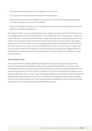 >> adult female illiteracy rates are 32% as opposed to 21% for men 
>> for every 100 men in higher education there are only 83 women 
>> fertility rates are still among the highest in the world and, while health statistics are improving, 
too many Timorese women still die in childbirth. 
>> maternal mortality rate remains one of the highest in the world, with 42% of all deaths of women 
aged 15 to 49 related to pregnancy.136 
According to AusAID, ‘only 4 per cent of women who experience violence seek help from the police’,137 
thus suggesting that the scale of the problem is much larger than what is documented. There are no 
reliable statistics on what the myriad of medical, legal, lost productivity and psychological costs are 
to the women and girls involved. While some acts of violence may be solitary events, many others 
will be recurrent. In both cases there are strong probabilities that they will have recurrent effects on 
the victim. The socio-economic cost of such interpersonal violence in Timor-Leste is unknown due 
to the fact that no data exists. However, it almost certainly has very significant negative effects on 
development outcomes not just on the women directly involved but also on their children, families 
and communities. 
Concluding remarks 
Timor-Leste remains a conflict-affected and fragile state, despite rapid economic growth and 
extensive international development assistance and security related efforts in the country. The 
combination of political, criminal and interpersonal violence has acted as a significant barrier for the 
people and government of Timor-Leste to contribute to the country’s development. Australia, as the 
largest development donor in Timor-Leste, has played a significant role in both security enhancement 
and governance improvements in the country. Although some progress has been made, the fragile 
nature of the country indicates that Timor-Leste will remain susceptible to future violent activity and 
thus face barriers in achieving necessary development outcomes. 
The Links Between Security Sector Reform and Development ACMC 33 
 