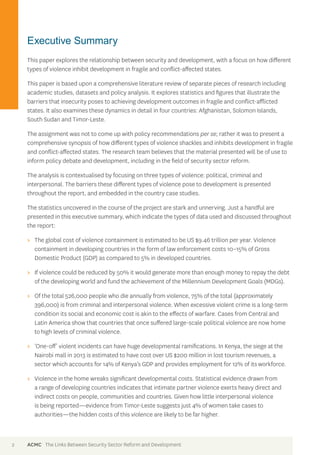 Executive Summary 
This paper explores the relationship between security and development, with a focus on how different 
types of violence inhibit development in fragile and conflict-affected states. 
This paper is based upon a comprehensive literature review of separate pieces of research including 
academic studies, datasets and policy analysis. It explores statistics and figures that illustrate the 
barriers that insecurity poses to achieving development outcomes in fragile and conflict-afflicted 
states. It also examines these dynamics in detail in four countries: Afghanistan, Solomon Islands, 
South Sudan and Timor-Leste. 
The assignment was not to come up with policy recommendations per se; rather it was to present a 
comprehensive synopsis of how different types of violence shackles and inhibits development in fragile 
and conflict-affected states. The research team believes that the material presented will be of use to 
inform policy debate and development, including in the field of security sector reform. 
The analysis is contextualised by focusing on three types of violence: political, criminal and 
interpersonal. The barriers these different types of violence pose to development is presented 
throughout the report, and embedded in the country case studies. 
The statistics uncovered in the course of the project are stark and unnerving. Just a handful are 
presented in this executive summary, which indicate the types of data used and discussed throughout 
the report: 
>> The global cost of violence containment is estimated to be US $9.46 trillion per year. Violence 
containment in developing countries in the form of law enforcement costs 10–15% of Gross 
Domestic Product (GDP) as compared to 5% in developed countries. 
>> If violence could be reduced by 50% it would generate more than enough money to repay the debt 
of the developing world and fund the achievement of the Millennium Development Goals (MDGs). 
>> Of the total 526,000 people who die annually from violence, 75% of the total (approximately 
396,000) is from criminal and interpersonal violence. When excessive violent crime is a long-term 
condition its social and economic cost is akin to the effects of warfare. Cases from Central and 
Latin America show that countries that once suffered large-scale political violence are now home 
to high levels of criminal violence. 
>> ‘One-off’ violent incidents can have huge developmental ramifications. In Kenya, the siege at the 
Nairobi mall in 2013 is estimated to have cost over US $200 million in lost tourism revenues, a 
sector which accounts for 14% of Kenya’s GDP and provides employment for 12% of its workforce. 
>> Violence in the home wreaks significant developmental costs. Statistical evidence drawn from 
a range of developing countries indicates that intimate partner violence exerts heavy direct and 
indirect costs on people, communities and countries. Given how little interpersonal violence 
is being reported—evidence from Timor-Leste suggests just 4% of women take cases to 
authorities—the hidden costs of this violence are likely to be far higher. 
2 ACMC The Links Between Security Sector Reform and Development 
 