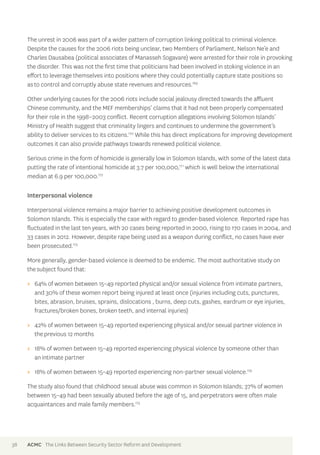 The unrest in 2006 was part of a wider pattern of corruption linking political to criminal violence. 
Despite the causes for the 2006 riots being unclear, two Members of Parliament, Nelson Ne’e and 
Charles Dausabea (political associates of Manasseh Sogavare) were arrested for their role in provoking 
the disorder. This was not the first time that politicians had been involved in stoking violence in an 
effort to leverage themselves into positions where they could potentially capture state positions so 
as to control and corruptly abuse state revenues and resources.169 
Other underlying causes for the 2006 riots include social jealousy directed towards the affluent 
Chinese community, and the MEF memberships’ claims that it had not been properly compensated 
for their role in the 1998–2003 conflict. Recent corruption allegations involving Solomon Islands’ 
Ministry of Health suggest that criminality lingers and continues to undermine the government’s 
ability to deliver services to its citizens.170 While this has direct implications for improving development 
outcomes it can also provide pathways towards renewed political violence. 
Serious crime in the form of homicide is generally low in Solomon Islands, with some of the latest data 
putting the rate of intentional homicide at 3.7 per 100,000,171 which is well below the international 
median at 6.9 per 100,000.172 
Interpersonal violence 
Interpersonal violence remains a major barrier to achieving positive development outcomes in 
Solomon Islands. This is especially the case with regard to gender-based violence. Reported rape has 
fluctuated in the last ten years, with 20 cases being reported in 2000, rising to 170 cases in 2004, and 
33 cases in 2012. However, despite rape being used as a weapon during conflict, no cases have ever 
been prosecuted.173 
More generally, gender-based violence is deemed to be endemic. The most authoritative study on 
the subject found that: 
>> 64% of women between 15–49 reported physical and/or sexual violence from intimate partners, 
and 30% of these women report being injured at least once (injuries including cuts, punctures, 
bites, abrasion, bruises, sprains, dislocations , burns, deep cuts, gashes, eardrum or eye injuries, 
fractures/broken bones, broken teeth, and internal injuries) 
>> 42% of women between 15–49 reported experiencing physical and/or sexual partner violence in 
the previous 12 months 
>> 18% of women between 15–49 reported experiencing physical violence by someone other than 
an intimate partner 
>> 18% of women between 15–49 reported experiencing non-partner sexual violence.174 
The study also found that childhood sexual abuse was common in Solomon Islands; 37% of women 
between 15–49 had been sexually abused before the age of 15, and perpetrators were often male 
acquaintances and male family members.175 
38 ACMC The Links Between Security Sector Reform and Development 
 