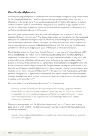 Case Study: Afghanistan 
Insecurity has plagued Afghanistan since the Soviet invasion in 1979, having devastating consequences 
for the country’s development. There has been a tumultuous history of violence and insecurity in 
Afghanistan in the last 40 years. There was Soviet occupation from 1979 to 1989, a period of civil war 
in which the Taliban came to prominence by taking control over Kandahar in 1994 followed by their 
capture of Kabul in 1996. By 1998, the Taliban had established control over much of Afghanistan, and 
conflict remained scattered in parts of the country. 
Australia’s government estimates that at least one million Afghans died as a result of the Soviet 
occupation between 1979 and 1989.180 A further 400,000 people are estimated to have died as a result 
of the civil war and the Taliban regime’s rise.181 Furthermore, millions of Afghans were displaced and 
most of the country’s infrastructure was destroyed. The Taliban imposed order and control over the 
country, excluding socio-economic and political development from their priorities. The Taliban also 
joined forces with al-Qaeda and provided space for the export of international terrorism. 
The al-Qaeda attack on the World Trade Center in New York in 2001 spurred the United States, NATO 
and its allies to topple the Taliban in 2001. Australia played a leading role in this effort, fighting its 
longest war in the process. Australia’s combat role in Afghanistan came to an end in 2013, and it took 
a heavy toll incurring 40 fatalities, 260 serious injuries, and costs in the range of AU $7.5 billion.182 
Despite its military withdrawal Australia has signalled that it intends to remain engaged for some time. 
Future assistance is focused very squarely on the linkages between security and development. In 2012 
Australia and Afghanistan concluded agreement on a ‘Comprehensive Long-term Partnership between 
Australia and the Islamic Republic of Afghanistan’.183 In this agreement both Australia and Afghanistan 
prioritise linking security to Afghanistan’s development. Both parties pledge to remain committed to 
resolving security issues with a focus on ‘transnational threats, including terrorism, narcotics, people 
smuggling and organised crime’.184 
This vision builds from the Afghanistan Government’s 2008 position that: 
Insecurity, poverty, corruption and the expanding narcotics industry signify that while the 
challenges facing Afghanistan have changed in nature, they have not necessarily changed 
in magnitude. Yet, the price of securing peace and freedom at this pivotal moment in history 
will be nothing compared to the long term costs of failure both for Afghanistan and the 
international community.185 
These sentiments emanate from the Afghanistan Government’s National Development Strategy 
2008–2013, in which it further reflects the emphasis on security-development linkages by focusing 
on three pillars of work: 
Security: Achieve nationwide stabilization, strengthen law enforcement, and improve personal 
security for every Afghan. 
40 ACMC The Links Between Security Sector Reform and Development 
 