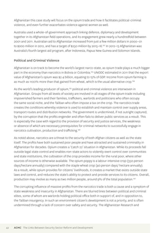 Afghanistan this case study will focus on the opium trade and how it facilitates political-criminal 
violence, and even further exacerbates violence against women as well. 
Australia used a whole-of-government approach linking defence, diplomacy and development 
together in its Afghanistan field operations, and its engagement grew nearly a hundredfold between 
2001 and 2011. Australian aid to Afghanistan increased from just a few million dollars in 2000–01 
to $200 million in 2012, and has a target of $250 million by 2015–16.192 In 2012–13 Afghanistan was 
Australia’s fourth largest aid program, after Indonesia, Papua New Guinea and Solomon Islands. 
Political and Criminal Violence 
Afghanistan is on track to become the world’s largest narco-state, as opium trade plays a much bigger 
part in the economy than narcotics in Bolivia or Colombia.193 UNODC estimated in 2011 that the export 
value of Afghanistan’s opium was $2.4 billion, equating to 15% of GDP. Income from opium farming is 
as much as 1100% more than that gained from wheat, which is the usual alternative crop.194 
As the world’s leading producer of opium,195 political and criminal violence are interwoven in 
Afghanistan. Groups from all levels of society are involved in all stages of the opium trade including 
impoverished farmers and their families, traffickers, warlords and politicians who often occupy 
the same social niche, and the Taliban who often impose a tax on the crop. The narcotics trade 
creates the conditions whereby violence is used to establish and maintain control over supply areas, 
transport routes and distribution networks. The government is undermined, if not outright captured, 
by the corruption that the profits engender and often fails to deliver public services as a result. This 
is especially the case with regard to the provision of security and justice services, the weakness 
or absence of which are necessary prerequisites for criminal networks to successfully engage in 
narcotics cultivation, production and trafficking.196 
As noted above, narcotics are a threat to the security of both Afghan citizens as well as the state 
itself. The profits have both sustained poor people and have attracted and sustained criminality in 
Afghanistan for decades. Opium creates a ‘Catch 22’ situation in Afghanistan. While its proceeds fall 
outside legal state control and enables non-state actors to violently exert control over communities 
and state institutions, the cultivation of the crop provides income for the rural poor, where other 
sources of income is otherwise available. The opium poppy is a labour-intensive crop (350 person 
days/hectare annually) compared with the staple wheat crop (40 person days/ hectare annually). 
As a result, while opium provides for citizens’ livelihoods, it creates a market that exists outside state 
laws and control, and reduces the state’s ability to protect and provide services to its citizens. Overall, 
production may involve as many as two million people, around 9% of the total population.197 
The corrupting influence of massive profits from the narcotics trade is both a cause and a symptom of 
state weakness and insecurity in Afghanistan. There are blurred lines between political and criminal 
elites, some of whom are warlords holding political office both in support of, and in opposition to, 
the Taliban insurgency. In such an environment citizen’s development is not a priority, and is often 
undermined through a lack of concern over safety and security. The Afghanistan Research and 
42 ACMC The Links Between Security Sector Reform and Development 
 