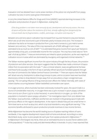 Evaluation Unit has detailed how in some areas members of the police not only benefit from poppy 
cultivation but also in some cases grow it themselves.198 
In 2013 the United Nations Office for Drugs and Crime (UNODC) reported alarming increases in the 
cultivation and production of opium in Afghanistan, stating that: 
If the drug problem is not taken more seriously by aid, development and security actors, the virus 
of opium will further reduce the resistance of its host, already suffering from dangerously low 
immune levels due to fragmentation, conflict, patronage, corruption and impunity.199 
Between 2012 and 2013 opium cultivation has increased from 154,000 hectare to 209,000 hectare, 
which sets an all-time record and is part of dramatic yearly increases since 2010. The increase in 
cultivation has led to an increase in production from 3,700 metric tonnes to 5,500 metric tonnes 
between 2012 and 2013. The value of this crop represents 4% of GDP, although in 2011 it was 
estimated to be as much as 15% of GDP.200 It is estimated that gross income from opium per hectare is 
approximately US $4,500, a considerable income for the rural poor. The crop has a total value at ‘farm-sale’ 
of US $0.95 billion.201 Insecure environments are linked to opium production, as the vast majority of 
cultivation occurs in areas which are dominated by insurgency and organised criminal networks.202 
The Taliban receives significant income from the opium industry through the levy of taxes, the provision 
of protection and other services. One report suggests that the Taliban have made a minimum US $400 
million from its association with the trade.203 Like a criminal network, taxes are gathered at the base 
and these funds (usually in the form of raw or partially refined opium) are funnelled upwards through 
the chain of command to the Taliban Central Finance Committee.204 There are reports that the Taliban 
will ‘attack security checkpoints to allow drug convoys to pass, and on occasion have even launched 
diversionary strikes to draw Western troops away from an area where a major consignment was 
passing’. The corrupting influence of drug revenues even affects the Taliban internally, with cases of 
violent clashes occurring between Taliban battlefield commanders over opium. 
In Uruzgan province, where Australia has been extensively involved for years, the opium trade is a 
source of considerable insecurity. In Uruzgan there was a 45% increase in opium poppy cultivation 
from 2010 to 2011 (from 7,337 to 10,620 hectares). In some districts in Uruzgan, 50–80% of the 
population is involved in opium poppy cultivation.205 An investigative report from 2012 details how 
the Taliban, local authorities, traffickers and farmers are involved in the growing opium trade with 
pernicious effects on the region’s development. In the report it details how just one small farmer in 
Tarin Kowt earns as much as $24,000, which is by local standards a very significant earning.216 The 
economic benefits attributed to opium production provide incentives to low-income farmers. 
While Afghanistan has become the world’s leading source of opiates reaching millions of users 
worldwide, it has negative development impacts both at home and abroad. According to a 2004 
World Bank study, some 10,000 people die each year from opiates produced in Afghanistan.207 
In Afghanistan’s third largest city Herat, there are an estimated 60,000 to 70,000 heroin addicts (15% 
of the population).208 It also has costly and detrimental effects in Australia. In 2012, it was reported that: 
The Links Between Security Sector Reform and Development ACMC 43 
 