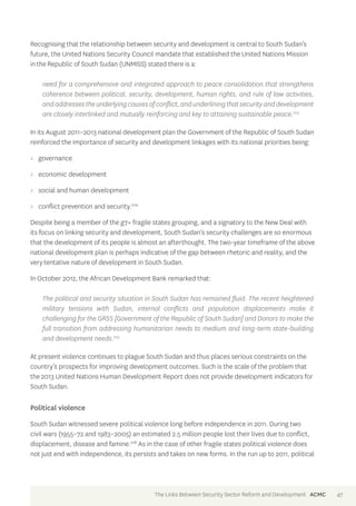 Recognising that the relationship between security and development is central to South Sudan’s 
future, the United Nations Security Council mandate that established the United Nations Mission 
in the Republic of South Sudan (UNMISS) stated there is a: 
need for a comprehensive and integrated approach to peace consolidation that strengthens 
coherence between political, security, development, human rights, and rule of law activities, 
and addresses the underlying causes of conflict, and underlining that security and development 
are closely interlinked and mutually reinforcing and key to attaining sustainable peace.223 
In its August 2011–2013 national development plan the Government of the Republic of South Sudan 
reinforced the importance of security and development linkages with its national priorities being: 
>> governance 
>> economic development 
>> social and human development 
>> conflict prevention and security.224 
Despite being a member of the g7+ fragile states grouping, and a signatory to the New Deal with 
its focus on linking security and development, South Sudan’s security challenges are so enormous 
that the development of its people is almost an afterthought. The two-year timeframe of the above 
national development plan is perhaps indicative of the gap between rhetoric and reality, and the 
very tentative nature of development in South Sudan. 
In October 2012, the African Development Bank remarked that: 
The political and security situation in South Sudan has remained fluid. The recent heightened 
military tensions with Sudan, internal conflicts and population displacements make it 
challenging for the GRSS [Government of the Republic of South Sudan] and Donors to make the 
full transition from addressing humanitarian needs to medium and long-term state-building 
and development needs.225 
At present violence continues to plague South Sudan and thus places serious constraints on the 
country’s prospects for improving development outcomes. Such is the scale of the problem that 
the 2013 United Nations Human Development Report does not provide development indicators for 
South Sudan. 
Political violence 
South Sudan witnessed severe political violence long before independence in 2011. During two 
civil wars (1955–72 and 1983–2005) an estimated 2.5 million people lost their lives due to conflict, 
displacement, disease and famine.226 As in the case of other fragile states political violence does 
not just end with independence, its persists and takes on new forms. In the run up to 2011, political 
The Links Between Security Sector Reform and Development ACMC 47 
 