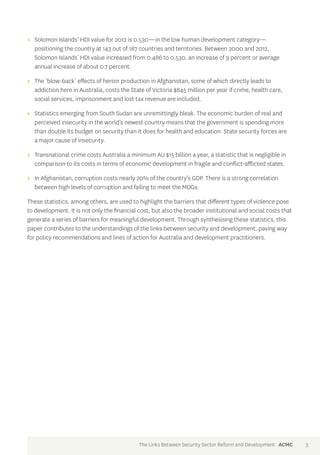 >> Solomon Islands’ HDI value for 2012 is 0.530—in the low human development category— 
positioning the country at 143 out of 187 countries and territories. Between 2000 and 2012, 
Solomon Islands’ HDI value increased from 0.486 to 0.530, an increase of 9 percent or average 
annual increase of about 0.7 percent. 
>> The ‘blow-back’ effects of heroin production in Afghanistan, some of which directly leads to 
addiction here in Australia, costs the State of Victoria $845 million per year if crime, health care, 
social services, imprisonment and lost tax revenue are included. 
>> Statistics emerging from South Sudan are unremittingly bleak. The economic burden of real and 
perceived insecurity in the world’s newest country means that the government is spending more 
than double its budget on security than it does for health and education. State security forces are 
a major cause of insecurity. 
>> Transnational crime costs Australia a minimum AU $15 billion a year, a statistic that is negligible in 
comparison to its costs in terms of economic development in fragile and conflict-afflicted states. 
>> In Afghanistan, corruption costs nearly 20% of the country’s GDP. There is a strong correlation 
between high levels of corruption and failing to meet the MDGs. 
These statistics, among others, are used to highlight the barriers that different types of violence pose 
to development. It is not only the financial cost, but also the broader institutional and social costs that 
generate a series of barriers for meaningful development. Through synthesising these statistics, this 
paper contributes to the understandings of the links between security and development, paving way 
for policy recommendations and lines of action for Australia and development practitioners. 
The Links Between Security Sector Reform and Development ACMC 3 
 