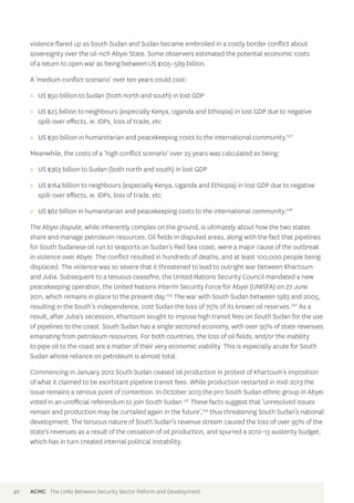 violence flared up as South Sudan and Sudan became embroiled in a costly border conflict about 
sovereignty over the oil-rich Abyei State. Some observers estimated the potential economic costs 
of a return to open war as being between US $105–589 billion. 
A ‘medium conflict scenario’ over ten years could cost: 
>> US $50 billion to Sudan (both north and south) in lost GDP 
>> US $25 billion to neighbours (especially Kenya, Uganda and Ethiopia) in lost GDP due to negative 
spill-over effects, ie. IDPs, loss of trade, etc 
>> US $30 billion in humanitarian and peacekeeping costs to the international community.227 
Meanwhile, the costs of a ‘high conflict scenario’ over 25 years was calculated as being: 
>> US $363 billion to Sudan (both north and south) in lost GDP 
>> US $164 billion to neighbours (especially Kenya, Uganda and Ethiopia) in lost GDP due to negative 
spill-over effects, ie. IDPs, loss of trade, etc 
>> US $62 billion in humanitarian and peacekeeping costs to the international community.228 
The Abyei dispute, while inherently complex on the ground, is ultimately about how the two states 
share and manage petroleum resources. Oil fields in disputed areas, along with the fact that pipelines 
for South Sudanese oil run to seaports on Sudan’s Red Sea coast, were a major cause of the outbreak 
in violence over Abyei. The conflict resulted in hundreds of deaths, and at least 100,000 people being 
displaced. The violence was so severe that it threatened to lead to outright war between Khartoum 
and Juba. Subsequent to a tenuous ceasefire, the United Nations Security Council mandated a new 
peacekeeping operation, the United Nations Interim Security Force for Abyei (UNISFA) on 27 June 
2011, which remains in place to the present day.229 The war with South Sudan between 1983 and 2005, 
resulting in the South’s independence, cost Sudan the loss of 75% of its known oil reserves.230 As a 
result, after Juba’s secession, Khartoum sought to impose high transit fees on South Sudan for the use 
of pipelines to the coast. South Sudan has a single sectored economy, with over 95% of state revenues 
emanating from petroleum resources. For both countries, the loss of oil fields, and/or the inability 
to pipe oil to the coast are a matter of their very economic viability. This is especially acute for South 
Sudan whose reliance on petroleum is almost total. 
Commencing in January 2012 South Sudan ceased oil production in protest of Khartoum’s imposition 
of what it claimed to be exorbitant pipeline transit fees. While production restarted in mid-2013 the 
issue remains a serious point of contention. In October 2013 the pro South Sudan ethnic group in Abyei 
voted in an unofficial referendum to join South Sudan.231 These facts suggest that ‘unresolved issues 
remain and production may be curtailed again in the future’,232 thus threatening South Sudan’s national 
development. The tenuous nature of South Sudan’s revenue stream caused the loss of over 95% of the 
state’s revenues as a result of the cessation of oil production, and spurred a 2012–13 austerity budget, 
which has in turn created internal political instability. 
48 ACMC The Links Between Security Sector Reform and Development 
 