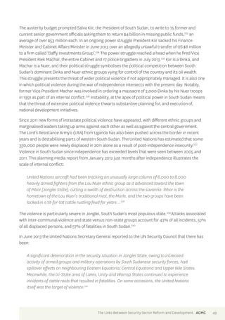The austerity budget prompted Salva Kiir, the President of South Sudan, to write to 75 former and 
current senior government officials asking them to return $4 billion in missing public funds,233 an 
average of over $53 million each. In an ongoing power struggle President Kiir sacked his Finance 
Minister and Cabinet Affairs Minister in June 2013 over an allegedly unlawful transfer of US $8 million 
to a firm called ‘Daffy Investments Group’.234 The power struggle reached a head when he fired Vice 
President Riek Machar, the entire Cabinet and 17 police brigadiers in July 2013.235 Kiir is a Dinka, and 
Machar is a Nuer, and their political struggle symbolises the political competition between South 
Sudan’s dominant Dinka and Nuer ethnic groups vying for control of the country and its oil wealth. 
This struggle presents the threat of wider political violence if not appropriately managed. It is also one 
in which political violence during the war of independence intersects with the present day. Notably, 
former Vice President Machar was involved in ordering a massacre of 2,000 Dinka by his Nuer troops 
in 1991 as part of an internal conflict.236 Instability, at the apex of political power in South Sudan means 
that the threat of extensive political violence thwarts substantive planning for, and execution of, 
national development initiatives. 
Since 2011 new forms of intrastate political violence have appeared, with different ethnic groups and 
marginalised leaders taking up arms against each other as well as against the central government. 
The Lord’s Resistance Army’s (LRA) from Uganda has also been pushed across the border in recent 
years and is destabilising parts of western South Sudan. The United Nations has estimated that some 
350,000 people were newly displaced in 2011 alone as a result of post-independence insecurity.237 
Violence in South Sudan since independence has exceeded levels that were seen between 2005 and 
2011. This alarming media report from January 2012 just months after independence illustrates the 
scale of internal conflict: 
United Nations aircraft had been tracking an unusually large column of 6,000 to 8,000 
heavily armed fighters from the Lou Nuer ethnic group as it advanced toward the town 
of Pibor [Jonglei State], cutting a swath of destruction across the savanna. Pibor is the 
hometown of the Lou Nuer’s traditional rival, the Murle, and the two groups have been 
locked in a tit-for-tat cattle rustling feud for years ...238 
The violence is particularly severe in Jonglei, South Sudan’s most populous state.239 Attacks associated 
with inter-communal violence and state versus non-state groups account for 43% of all incidents, 57% 
of all displaced persons, and 57% of fatalities in South Sudan.240 
In June 2013 the United Nations Secretary General reported to the UN Security Council that there has 
been: 
A significant deterioration in the security situation in Jonglei State, owing to increased 
activity of armed groups and military operations by South Sudanese security forces, had 
spillover effects on neighbouring Eastern Equatoria, Central Equatoria and Upper Nile States. 
Meanwhile, the tri-State area of Lakes, Unity and Warrap States continued to experience 
incidents of cattle raids that resulted in fatalities. On some occasions, the United Nations 
itself was the target of violence.241 
The Links Between Security Sector Reform and Development ACMC 49 
 