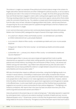 The violence in Jonglei is an example of how political and criminal violence merge in the context of a 
fragile state where national institutions are either challenged for political purposes, or are too weak to 
provide law and order in the context of criminal activity. In Jonglei, the three ethnic groups (the Dinka, 
Nuer and Murle) have been engaged in violent cattle-rustling attacks against each other for decades. 
This long-standing problem has been inflamed by an insurrection against Juba by ethnic Murle rebels 
under the command of David Yau Yau. This rebellion is closely tied to historical grievances emanating 
from the 1983–2005 civil war. Indicative of ongoing problems with Sudan, Juba accuses Khartoum 
of supporting Yau Yau so as to block plans for a pipeline through Ethiopia to the Port of Djibouti and 
hinder oil exploration in Jonglei. 
In 2011 and 2012 there were numerous inter-communal attacks between the above ethnic groups. 
Medecin San Frontieres (MSF) catalogued the impact of several of the larger clashes as being: 
>> 18–23 April 2011: Attacks in Pibor and Pochalla counties—an estimated 200–300 deaths, 
91 children abducted and over 4,400 people displaced 
>> 15–23 June 2011: Attack on Pibor county—an estimated 430 deaths and 7,000–10,000 people 
displaced 
>> 18 August 2011: Attack on Pieri (Uror county)—an estimated 340 deaths and 26,800 people 
displaced 
>> 23 December 2011 – 3 January 2012: Attack on Pibor county—an estimated 612 deaths and 
140,000 displaced.242 
The attack against Pibor in January 2012 was so large and organised that it took on warlike 
characteristics as opposed to a simple cattle rustling operation, blurring the lines between what is 
political and criminal violence. According to the commissioner of Pibor County, ‘2,182 women and 
children and 959 men were killed, 1,293 children were abducted and 375,186 cows were stolen’.243 
Independent sources have quantified the violence in Jonglei between 2009 and 2012 as causing 
3,800 fatalities and 770,000 stolen cattle.244 
MSF also chronicled other impacts on affected communities, noting that the fighting results in an 
increase in sexual violence, vulnerability to malaria (over 200% spike), increased rates of acute 
malnutrition, and lost crops. In a country where the state has limited ability to deliver health services 
to its people there is often reliance on non-state organisations to provide them. However, violence 
limits the ability of national/international non-government organisations and UN agencies to operate 
in the affected areas. In some cases health care providers and their facilities have purposely been 
targeted so as to punish or coerce communities for their political allegiances.245 The fighting is not 
limited to combatants; MSF reports that in the case of at least one attack more than 50% of the 
victims of gunshot wounds were women and children.246 
Insecurity persists to the present day as non-state armed groups,247 alternately opposed or supported 
by central government, continue to use violence resulting in hundreds of deaths and over 100,000 
displaced people in 2013.248 Of particular concern is the fact that the government is itself increasingly 
being viewed as the source of insecurity. Throughout 2013 there have been reports that South Sudan’s 
50 ACMC The Links Between Security Sector Reform and Development 
 