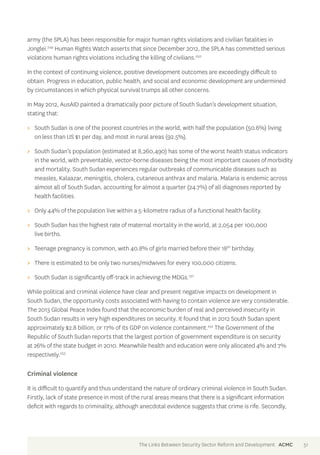 army (the SPLA) has been responsible for major human rights violations and civilian fatalities in 
Jonglei.249 Human Rights Watch asserts that since December 2012, the SPLA has committed serious 
violations human rights violations including the killing of civilians.250 
In the context of continuing violence, positive development outcomes are exceedingly difficult to 
obtain. Progress in education, public health, and social and economic development are undermined 
by circumstances in which physical survival trumps all other concerns. 
In May 2012, AusAID painted a dramatically poor picture of South Sudan’s development situation, 
stating that: 
>> South Sudan is one of the poorest countries in the world, with half the population (50.6%) living 
on less than US $1 per day, and most in rural areas (92.5%). 
>> South Sudan’s population (estimated at 8,260,490) has some of the worst health status indicators 
in the world, with preventable, vector-borne diseases being the most important causes of morbidity 
and mortality. South Sudan experiences regular outbreaks of communicable diseases such as 
measles, Kalaazar, meningitis, cholera, cutaneous anthrax and malaria. Malaria is endemic across 
almost all of South Sudan, accounting for almost a quarter (24.7%) of all diagnoses reported by 
health facilities. 
>> Only 44% of the population live within a 5-kilometre radius of a functional health facility. 
>> South Sudan has the highest rate of maternal mortality in the world, at 2,054 per 100,000 
live births. 
>> Teenage pregnancy is common, with 40.8% of girls married before their 18th birthday. 
>> There is estimated to be only two nurses/midwives for every 100,000 citizens. 
>> South Sudan is significantly off-track in achieving the MDGs.251 
While political and criminal violence have clear and present negative impacts on development in 
South Sudan, the opportunity costs associated with having to contain violence are very considerable. 
The 2013 Global Peace Index found that the economic burden of real and perceived insecurity in 
South Sudan results in very high expenditures on security. It found that in 2012 South Sudan spent 
approximately $2.8 billion, or 17% of its GDP on violence containment.252 The Government of the 
Republic of South Sudan reports that the largest portion of government expenditure is on security 
at 26% of the state budget in 2010. Meanwhile health and education were only allocated 4% and 7% 
respectively.253 
Criminal violence 
It is difficult to quantify and thus understand the nature of ordinary criminal violence in South Sudan. 
Firstly, lack of state presence in most of the rural areas means that there is a significant information 
deficit with regards to criminality, although anecdotal evidence suggests that crime is rife. Secondly, 
The Links Between Security Sector Reform and Development ACMC 51 
 