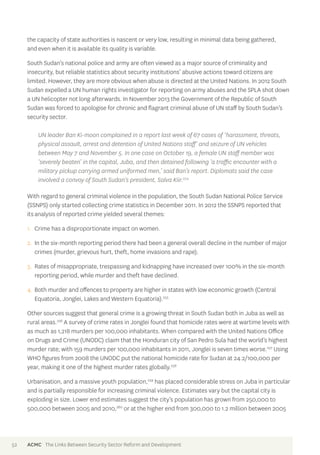 the capacity of state authorities is nascent or very low, resulting in minimal data being gathered, 
and even when it is available its quality is variable. 
South Sudan’s national police and army are often viewed as a major source of criminality and 
insecurity, but reliable statistics about security institutions’ abusive actions toward citizens are 
limited. However, they are more obvious when abuse is directed at the United Nations. In 2012 South 
Sudan expelled a UN human rights investigator for reporting on army abuses and the SPLA shot down 
a UN helicopter not long afterwards. In November 2013 the Government of the Republic of South 
Sudan was forced to apologise for chronic and flagrant criminal abuse of UN staff by South Sudan’s 
security sector. 
UN leader Ban Ki-moon complained in a report last week of 67 cases of ‘harassment, threats, 
physical assault, arrest and detention of United Nations staff’ and seizure of UN vehicles 
between May 7 and November 5. In one case on October 19, a female UN staff member was 
‘severely beaten’ in the capital, Juba, and then detained following ‘a traffic encounter with a 
military pickup carrying armed uniformed men,’ said Ban’s report. Diplomats said the case 
involved a convoy of South Sudan’s president, Salva Kiir.254 
With regard to general criminal violence in the population, the South Sudan National Police Service 
(SSNPS) only started collecting crime statistics in December 2011. In 2012 the SSNPS reported that 
its analysis of reported crime yielded several themes: 
1. Crime has a disproportionate impact on women. 
2. In the six-month reporting period there had been a general overall decline in the number of major 
crimes (murder, grievous hurt, theft, home invasions and rape). 
3. Rates of misappropriate, trespassing and kidnapping have increased over 100% in the six-month 
reporting period, while murder and theft have declined. 
4. Both murder and offences to property are higher in states with low economic growth (Central 
Equatoria, Jonglei, Lakes and Western Equatoria).255 
Other sources suggest that general crime is a growing threat in South Sudan both in Juba as well as 
rural areas.256 A survey of crime rates in Jonglei found that homicide rates were at wartime levels with 
as much as 1,218 murders per 100,000 inhabitants. When compared with the United Nations Office 
on Drugs and Crime (UNODC) claim that the Honduran city of San Pedro Sula had the world’s highest 
murder rate; with 159 murders per 100,000 inhabitants in 2011, Jonglei is seven times worse.257 Using 
WHO figures from 2008 the UNODC put the national homicide rate for Sudan at 24.2/100,000 per 
year, making it one of the highest murder rates globally.258 
Urbanisation, and a massive youth population,259 has placed considerable stress on Juba in particular 
and is partially responsible for increasing criminal violence. Estimates vary but the capital city is 
exploding in size. Lower end estimates suggest the city’s population has grown from 250,000 to 
500,000 between 2005 and 2010,260 or at the higher end from 300,000 to 1.2 million between 2005 
52 ACMC The Links Between Security Sector Reform and Development 
 