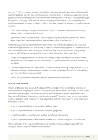 and 2012.261 Either presents a startling rate of urban expansion. During the war Juba was known to be 
relatively peaceful; but now it’s a city where police presence is rare in most areas, organised criminal 
gangs operate under the protection of senior members of the police and army,262 and targeted daylight 
killings and kidnappings, once rare, are now increasingly common. One South Sudanese research 
institute catalogued a number of killings in Juba in 2012, which detail only a small portion of the overall 
numbers: 
>> The Eritrean Embassy Juba reported to the GRSS that 45 Eritreans has been victims of robbery-related 
murders in Juba between in 2012. 
>> A prominent Somali businessperson’s house, neighbouring that of a senior government official, 
was attacked and three residents blindfolded and executed in November 2012.263 
While ordinary crime is a matter of concern and limits development in the capital, rural areas also 
suffer in this regard as well. In a 2010 survey of insecurity and underdevelopment in Eastern Equatoria 
State respondents cited cattle rustling and instability arising from armed groups as being leading 
concerns, with killings and gun ownership commonplace. In addition, it was noted that: 
>> Killings including spontaneous, intentional and revenge killings accounted for 40% of all crimes 
reported in the previous year, with an estimated 5,587 households in the survey area experiencing 
one killing. 
>> The most frequently reported weapon used to commit a crime, including killings, was the AK-47 or 
other semi-automatic assault weapon. However, an equal percentage of crimes, including killings, 
were committed with no weapon at all. 
>> Almost 40% (38%) of all surveyed households reported firearm ownership.264 
Interpersonal violence 
Present and reliable data is weak, but set against the backdrop of major and ongoing political and 
criminal violence, interpersonal violence is almost certainly wholesale and unchecked in South Sudan. 
Anecdotal reports suggest that women and girls suffer from endemic gender-based violence and 
have some of the lowest development indicators in the world.265 However, there is some quantitative 
evidence based on small-scale surveys that support this assertion. A 2009 survey found that during 
the second civil war: 
>> 41.9% of respondents knew of women who had been raped 
>> 36.7% of respondents knew of women who had been gang raped 
>> 31.1% of respondents knew of women who had been forced into marriage 
>> 28.5% of respondents knew of women who had been abducted and subjected to sexual abuse. 
High percentages of the respondents interviewed reported physical and psychological torture 
during the war and long-term health consequences.266 
The Links Between Security Sector Reform and Development ACMC 53 
 