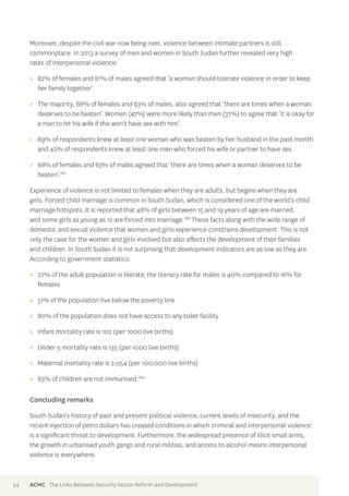 Moreover, despite the civil war now being over, violence between intimate partners is still 
commonplace. In 2013 a survey of men and women in South Sudan further revealed very high 
rates of interpersonal violence: 
>> 82% of females and 81% of males agreed that ‘a woman should tolerate violence in order to keep 
her family together’. 
>> The majority, 68% of females and 63% of males, also agreed that ‘there are times when a woman 
deserves to be beaten’. Women (47%) were more likely than men (37%) to agree that ‘it is okay for 
a man to hit his wife if she won’t have sex with him’. 
>> 69% of respondents knew at least one woman who was beaten by her husband in the past month 
and 42% of respondents knew at least one man who forced his wife or partner to have sex. 
>> 68% of females and 63% of males agreed that ‘there are times when a woman deserves to be 
beaten’.267 
Experience of violence is not limited to females when they are adults, but begins when they are 
girls. Forced child marriage is common in South Sudan, which is considered one of the world’s child 
marriage hotspots. It is reported that 48% of girls between 15 and 19 years of age are married, 
and some girls as young as 12 are forced into marriage.268 These facts along with the wide range of 
domestic and sexual violence that women and girls experience constrains development. This is not 
only the case for the women and girls involved but also affects the development of their families 
and children. In South Sudan it is not surprising that development indicators are as low as they are. 
According to government statistics: 
>> 27% of the adult population is literate; the literacy rate for males is 40% compared to 16% for 
females 
>> 51% of the population live below the poverty line 
>> 80% of the population does not have access to any toilet facility 
>> Infant mortality rate is 102 (per 1000 live births) 
>> Under-5 mortality rate is 135 (per 1000 live births) 
>> Maternal mortality rate is 2,054 (per 100,000 live births) 
>> 83% of children are not immunised.269 
Concluding remarks 
South Sudan’s history of past and present political violence, current levels of insecurity, and the 
recent injection of petro dollars has created conditions in which criminal and interpersonal violence 
is a significant threat to development. Furthermore, the widespread presence of illicit small arms, 
the growth in urbanised youth gangs and rural militias, and access to alcohol means interpersonal 
violence is everywhere. 
54 ACMC The Links Between Security Sector Reform and Development 
 