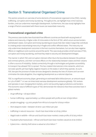 Section 5: Transnational Organised Crime 
This section presents an overview of some elements of transnational organised crime (TOC), namely: 
trafficking, corruption and money laundering. Throughout this, we highlight how crime traverses 
borders, and can undermine meaningful development. Furthermore, the case study highlights how 
a range of factors associated with these issues can exacerbate insecurity. 
Transnational organised crime 
The previous case studies have illustrated how different countries are faced with varying levels of 
violence and insecurity. A higher order of crime exists in the form of TOC, which occurs across borders 
and between states. Corruption and money laundering are issues that inter-relate in ways that contribute 
to creating and/or exacerbating insecurity in fragile and conflict-affected states. This insecurity not 
only undermines development outcomes in the host countries themselves, but can also have negative 
effects on neighbours and countries around the world. This case study provides a brief overview of TOC, 
corruption and money laundering, and how they relate to security and development linkages. 
The manner in which TOC and corruption intersect often blurs the boundaries between the political 
and criminal spheres, and their corrosive effects on the relationship between states and their citizens 
is often a source of instability. Global connectivity through e-technologies and greater accessibility 
to transport has allowed TOC to spread. This has created international crime networks, which are 
not state specific yet have highly negative impacts on the states in which they operate. As such, 
TOC disrupts the provision of state services designed to develop the lives of citizens and can even 
criminalise the state altogether, thus negating development as a national objective. 
TOC is a significant economy player, generating an estimated $870 billion/annum, an amount equal 
to 1.5% of GWP,270 or over six times total overseas development assistance globally. TOC evolves 
and operates in ever-changing illicit markets, and is not bound by legal jurisdictions and borders. 
The economic value of different types of TOC demonstrate the relevance that these activities have in 
global markets: 
>> drug trafficking—US $320 billion 
>> human trafficking—approximately 2.4 million people with profits at over US $30 billion 
>> people smuggling—55,000 people from Africa to Europe for US $150 million 
>> illicit weapons trade—between US $170–320 million per year 
>> trafficking in natural resources—South East Asia timber at US $3.5 billion 
>> illegal trade in wildlife—African and South East Asian markets create profits of US $75 million 
>> Fraudulent pharmaceuticals—African and South East Asian markets valued at US $1.6 billion 
>> Cybercrime—identity theft alone is valued at US $1 billion.271 
The Links Between Security Sector Reform and Development ACMC 55 
 