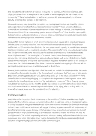 that indicate the entrenchment of violence in daily life. For example, in Medellin, Colombia, 38% 
of people believe that it is acceptable to use violence to eliminate people that are a threat to the 
community.277 These levels of violence, and the acceptance of it as a reasonable form of human 
activity, present a clear obstacle to development. 
Meanwhile, surveys have shown that corruption can create grievances that are viewed by citizens 
as being a major driver of conflict and political/criminal violence.278 This is a multifaceted issue. 
Grievance and associated violence may derive from citizens’ feelings of injustice, or it may emanate 
from competitive political elites seeking greater access to the profits of crime. In either case, conflict 
between citizens and state institutions or between elites competing over the spoils can result in both 
low level as well as major political and criminal violence. 
Because TOC thrives in places in which governments are weak, it plays a role in perpetuating cycles 
of institutional failure and weakness. This institutional weakness not only ensures compliance or 
indifference to TOC activities, but also limits the host government’s capacity to provide basic services 
to citizens in sectors such as health and education. The presence of criminal networks also generates 
real and perceived institutional instability, as well as a lack of predictability that are obstacles to 
attracting investment.279 The ensuing lack of economic development disables governments and 
communities from being able to achieve wider development goals such as the MDGs. In some fragile 
states criminal networks overlap with political elites in ways that make them parties to the conflict. In 
these cases the criminal networks often derive commercial benefit from ongoing conflict and will not 
participate in peace processes, or will actively work to derail them. 
Material/financial losses from organised crime are varied but include the loss of resources, such as in 
the case of the Democratic Republic of the Congo where it is estimated that ‘forty tons of gold, worth 
$1.24 billion, are smuggled out every year, constituting about 5% of the DRC’s annual GDP’.280 In the 
case of Solomon Islands illegal logging, or corrupted licence agreements reducing asset value, have 
resulted in the loss of significant amounts of the state’s timber resources.281 Other financial losses 
include lost tax revenues, and the need for greater expenditure on law enforcement and other means 
to contain criminal networks. Human impacts include loss of life, injury, effects of drug addiction, 
trauma from sexual abuse, and the associated loss of productivity. 
Ordinary corruption 
In addition to the corruption that is present due to the activities of criminal networks many fragile 
states suffer from chronic ordinary corruption independent of organised crime. In this case corruption 
is usually focused on how government officials either seek financial benefit for the provision of services 
or how private individuals or businesses will engage in bribery of government officials for commercial 
benefit or preferential service delivery. In the first case, it may be low-level corruption in the form of 
police officers or hospital staff refusing to provide basic services to citizens if a bribe is not paid. At 
the higher end of the scale it may entail government ministers making preferential award of contracts 
in exchange for a bribe. Alternately it may involve domestic or foreign businesses engaged in legal 
activities using bribery of government officials for commercial gain. 
The Links Between Security Sector Reform and Development ACMC 57 
 