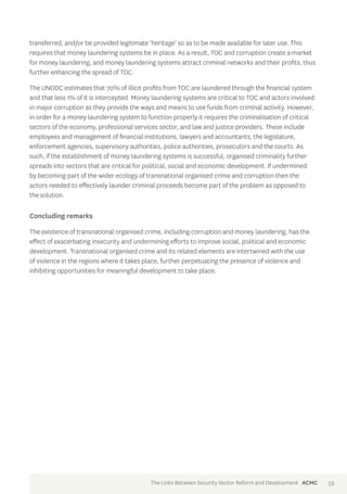 transferred, and/or be provided legitimate ‘heritage’ so as to be made available for later use. This 
requires that money laundering systems be in place. As a result, TOC and corruption create a market 
for money laundering, and money laundering systems attract criminal networks and their profits, thus 
further enhancing the spread of TOC. 
The UNODC estimates that 70% of illicit profits from TOC are laundered through the financial system 
and that less 1% of it is intercepted. Money laundering systems are critical to TOC and actors involved 
in major corruption as they provide the ways and means to use funds from criminal activity. However, 
in order for a money laundering system to function properly it requires the criminalisation of critical 
sectors of the economy, professional services sector, and law and justice providers. These include 
employees and management of financial institutions, lawyers and accountants, the legislature, 
enforcement agencies, supervisory authorities, police authorities, prosecutors and the courts. As 
such, if the establishment of money laundering systems is successful, organised criminality further 
spreads into sectors that are critical for political, social and economic development. If undermined 
by becoming part of the wider ecology of transnational organised crime and corruption then the 
actors needed to effectively launder criminal proceeds become part of the problem as opposed to 
the solution. 
Concluding remarks 
The existence of transnational organised crime, including corruption and money laundering, has the 
effect of exacerbating insecurity and undermining efforts to improve social, political and economic 
development. Transnational organised crime and its related elements are intertwined with the use 
of violence in the regions where it takes place, further perpetuating the presence of violence and 
inhibiting opportunities for meaningful development to take place. 
The Links Between Security Sector Reform and Development ACMC 59 
 