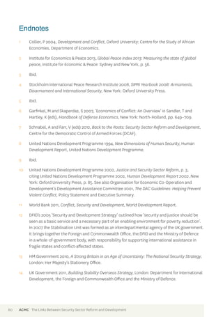 Endnotes 
1 Collier, P 2004, Development and Conflict, Oxford University: Centre for the Study of African 
Economies, Department of Economics. 
2 Institute for Economics & Peace 2013, Global Peace Index 2013: Measuring the state of global 
peace, Institute for Economic & Peace: Sydney and New York, p. 56. 
3 Ibid. 
4 Stockholm International Peace Research Institute 2008, SIPRI Yearbook 2008: Armaments, 
Disarmament and International Security, New York: Oxford University Press. 
5 Ibid. 
6 Garfinkel, M and Skaperdas, S 2007, ‘Economics of Conflict: An Overview’ in Sandler, T and 
Hartley, K (eds), Handbook of Defense Economics, New York: North-Holland, pp. 649–709. 
7 Schnabel, A and Farr, V (eds) 2012, Back to the Roots: Security Sector Reform and Development, 
Centre for the Democratic Control of Armed Forces (DCAF). 
8 United Nations Development Programme 1994, New Dimensions of Human Security, Human 
Development Report, United Nations Development Programme. 
9 Ibid. 
10 United Nations Development Programme 2002, Justice and Security Sector Reform, p. 3, 
citing United Nations Development Programme 2002, Human Development Report 2002, New 
York: Oxford University Press, p. 85. See also Organisation for Economic Co-Operation and 
Development’s Development Assistance Committee 2001, The DAC Guidelines: Helping Prevent 
Violent Conflict, Policy Statement and Executive Summary. 
11 World Bank 2011, Conflict, Security and Development, World Development Report. 
12 DFID’s 2005 ‘Security and Development Strategy’ outlined how ‘security and justice should be 
seen as a basic service and a necessary part of an enabling environment for poverty reduction’. 
In 2007 the Stabilisation Unit was formed as an interdepartmental agency of the UK government. 
It brings together the Foreign and Commonwealth Office, the DFID and the Ministry of Defence 
in a whole-of-government body, with responsibility for supporting international assistance in 
fragile states and conflict-affected states. 
13 HM Government 2010, A Strong Britain in an Age of Uncertainty: The National Security Strategy, 
London: Her Majesty’s Stationery Office. 
14 UK Government 2011, Building Stability Overseas Strategy, London: Department for International 
Development, the Foreign and Commonwealth Office and the Ministry of Defence. 
60 ACMC The Links Between Security Sector Reform and Development 
 