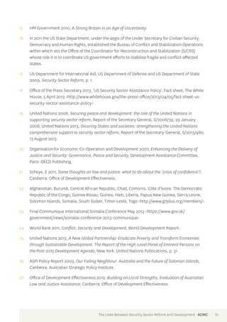 15 HM Government 2010, A Strong Britain in an Age of Uncertainty. 
16 In 2011 the US State Department, under the aegis of the Under Secretary for Civilian Security, 
Democracy and Human Rights, established the Bureau of Conflict and Stabilization Operations 
within which sits the Office of the Coordinator for Reconstruction and Stabilization (S/CRS) 
whose role it is to coordinate US government efforts to stabilise fragile and conflict-affected 
states. 
17 US Department for International Aid, US Department of Defense and US Department of State 
2009, Security Sector Reform, p. 1. 
18 Office of the Press Secretary 2013, ‘US Security Sector Assistance Policy’, Fact sheet, The White 
House, 5 April 2013 <http://www.whitehouse.gov/the-press-office/2013/04/05/fact-sheet-us-security- 
sector-assistance-policy> 
19 United Nations 2008, Securing peace and development: the role of the United Nations in 
supporting security sector reform, Report of the Secretary General, S/2008/39, 29 January 
2008; United Nations 2013, Securing States and societies: strengthening the United Nations 
comprehensive support to security sector reform, Report of the Secretary-General, S/2013/480, 
13 August 2013. 
20 Organisation for Economic Co-Operation and Development 2007, Enhancing the Delivery of 
Justice and Security: Governance, Peace and Security, Development Assistance Committee, 
Paris: OECD Publishing. 
21 Scheye, E 2011, Some thoughts on law and justice: what to do about the ‘crisis of confidence’?, 
Canberra: Office of Development Effectiveness. 
22 Afghanistan, Burundi, Central African Republic, Chad, Comoros, Côte d’Ivoire, The Democratic 
Republic of the Congo, Guinea Bissau, Guinea, Haiti, Liberia, Papua New Guinea, Sierra Leone, 
Solomon Islands, Somalia, South Sudan, Timor-Leste, Togo <http://www.g7plus.org/members/> 
23 Final Communique International Somalia Conference May 2013 <https://www.gov.uk/ 
government/news/somalia-conference-2013-communique> 
24 World Bank 2011, Conflict, Security and Development, World Development Report. 
25 United Nations 2013, A New Global Partnership: Eradicate Poverty and Transform Economies 
through Sustainable Development. The Report of the High-Level Panel of Eminent Persons on 
the Post-2015 Development Agenda, New York: United Nations Publications, p. 31. 
26 ASPI Policy Report 2003, Our Failing Neighbour: Australia and the Future of Solomon Islands, 
Canberra: Australian Strategic Policy Institute. 
27 Office of Development Effectiveness 2012, Building on Local Strengths, Evaluation of Australian 
Law and Justice Assistance, Canberra: Office of Development Effectiveness. 
The Links Between Security Sector Reform and Development ACMC 61 
 