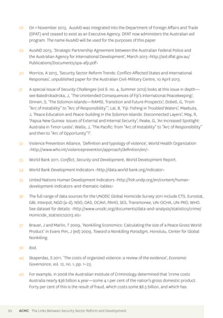 28 On 1 November 2013, AusAID was integrated into the Department of Foreign Affairs and Trade 
(DFAT) and ceased to exist as an Executive Agency. DFAT now administers the Australian aid 
program. The name AusAID will be used for the purposes of this paper. 
29 AusAID 2013, ‘Strategic Partnership Agreement between the Australian Federal Police and 
the Australian Agency for International Development’, March 2013 <http://aid.dfat.gov.au/ 
Publications/Documents/spa-afp.pdf> 
30 Morrice, A 2013, ‘Security Sector Reform Trends: Conflict-Affected States and International 
Responses’, unpublished paper for the Australian Civil-Military Centre, 10 April 2013. 
31 A special issue of Security Challenges (vol 8. no. 4, Summer 2012) looks at this issue in depth— 
see Baledrokadroka, J, ‘The Unintended Consequences of Fiji’s International Peacekeeping’; 
Dinnen, S, ‘The Solomon Islands—RAMSI, Transition and Future Prospects’; Dobell, G, ‘From 
“Arc of Instability” to “Arc of Responsibility”’; Lal, B, ‘Fiji: Fishing in Troubled Waters’; Maebuta, 
J, ‘Peace Education and Peace-building in the Solomon Islands: Disconnected Layers’; May, R, 
‘Papua New Guinea: Issues of External and Internal Security’; Peake, G, ‘An Increased Spotlight: 
Australia in Timor-Leste’; Wallis, J, ‘The Pacific: from “Arc of Instability” to “Arc of Responsibility” 
and then to “Arc of Opportunity”?’. 
32 Violence Prevention Alliance, ‘Definition and typology of violence‘, World Health Organization 
<http://www.who.int/violenceprevention/approach/definition/en/> 
33 World Bank 2011, Conflict, Security and Development, World Development Report. 
34 World Bank Development Indicators <http://data.world bank.org/indicator> 
35 United Nations Human Development Indicators <http://hdr.undp.org/en/content/human-development- 
indicators-and-thematic-tables> 
36 The full range of data sources for the UNODC Global Homicide Survey 2011 include CTS, Eurostat, 
GBI, Interpol, NGO (a-d), NSO, OAS, OCAVI, PAHO, SES, Transmonee, UN-OCHA, UN-PKO, WHO. 
See dataset for details: <http://www.unodc.org/documents/data-and-analysis/statistics/crime/ 
Homicide_statistics2013.xls> 
37 Brauer, J and Marlin, T 2009, ‘Nonkilling Economics: Calculating the size of a Peace Gross World 
Product’ in Evans Pim, J (ed) 2009, Toward a Nonkilling Paradigm, Honolulu, Center for Global 
Nonkilling. 
38 Ibid. 
49 Skaperdas, S 2011, ‘The costs of organized violence: a review of the evidence’, Economic 
Governance, vol. 12, no. 1, pp. 1–23. 
40 For example, in 2008 the Australian Institute of Criminology determined that ‘crime costs 
Australia nearly $36 billion a year—some 4.1 per cent of the nation’s gross domestic product. 
Forty per cent of this is the result of fraud, which costs some $8.5 billion, and which has 
62 ACMC The Links Between Security Sector Reform and Development 
 